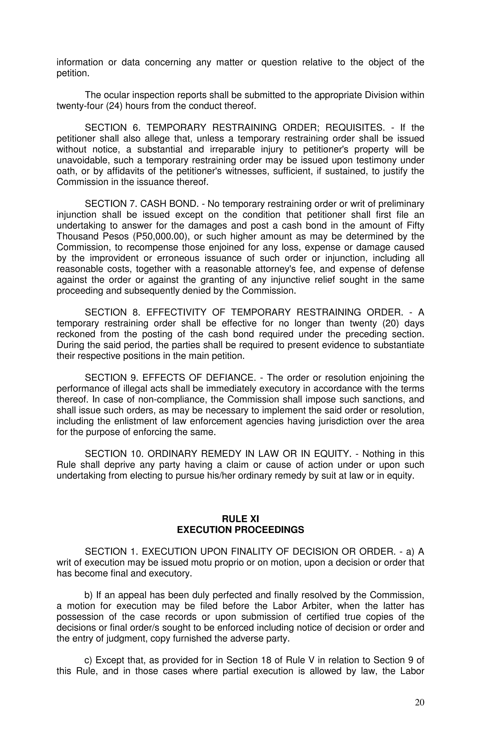information or data concerning any matter or question relative to the object of the
petition.

      The ocular inspection reports shall be submitted to the appropriate Division within
twenty-four (24) hours from the conduct thereof.

        SECTION 6. TEMPORARY RESTRAINING ORDER; REQUISITES. - If the
petitioner shall also allege that, unless a temporary restraining order shall be issued
without notice, a substantial and irreparable injury to petitioner's property will be
unavoidable, such a temporary restraining order may be issued upon testimony under
oath, or by affidavits of the petitioner's witnesses, sufficient, if sustained, to justify the
Commission in the issuance thereof.

       SECTION 7. CASH BOND. - No temporary restraining order or writ of preliminary
injunction shall be issued except on the condition that petitioner shall first file an
undertaking to answer for the damages and post a cash bond in the amount of Fifty
Thousand Pesos (P50,000.00), or such higher amount as may be determined by the
Commission, to recompense those enjoined for any loss, expense or damage caused
by the improvident or erroneous issuance of such order or injunction, including all
reasonable costs, together with a reasonable attorney's fee, and expense of defense
against the order or against the granting of any injunctive relief sought in the same
proceeding and subsequently denied by the Commission.

        SECTION 8. EFFECTIVITY OF TEMPORARY RESTRAINING ORDER. - A
temporary restraining order shall be effective for no longer than twenty (20) days
reckoned from the posting of the cash bond required under the preceding section.
During the said period, the parties shall be required to present evidence to substantiate
their respective positions in the main petition.

        SECTION 9. EFFECTS OF DEFIANCE. - The order or resolution enjoining the
performance of illegal acts shall be immediately executory in accordance with the terms
thereof. In case of non-compliance, the Commission shall impose such sanctions, and
shall issue such orders, as may be necessary to implement the said order or resolution,
including the enlistment of law enforcement agencies having jurisdiction over the area
for the purpose of enforcing the same.

      SECTION 10. ORDINARY REMEDY IN LAW OR IN EQUITY. - Nothing in this
Rule shall deprive any party having a claim or cause of action under or upon such
undertaking from electing to pursue his/her ordinary remedy by suit at law or in equity.



                                      RULE XI
                              EXECUTION PROCEEDINGS

        SECTION 1. EXECUTION UPON FINALITY OF DECISION OR ORDER. - a) A
writ of execution may be issued motu proprio or on motion, upon a decision or order that
has become final and executory.

       b) If an appeal has been duly perfected and finally resolved by the Commission,
a motion for execution may be filed before the Labor Arbiter, when the latter has
possession of the case records or upon submission of certified true copies of the
decisions or final order/s sought to be enforced including notice of decision or order and
the entry of judgment, copy furnished the adverse party.

      c) Except that, as provided for in Section 18 of Rule V in relation to Section 9 of
this Rule, and in those cases where partial execution is allowed by law, the Labor


                                                                                           20
 