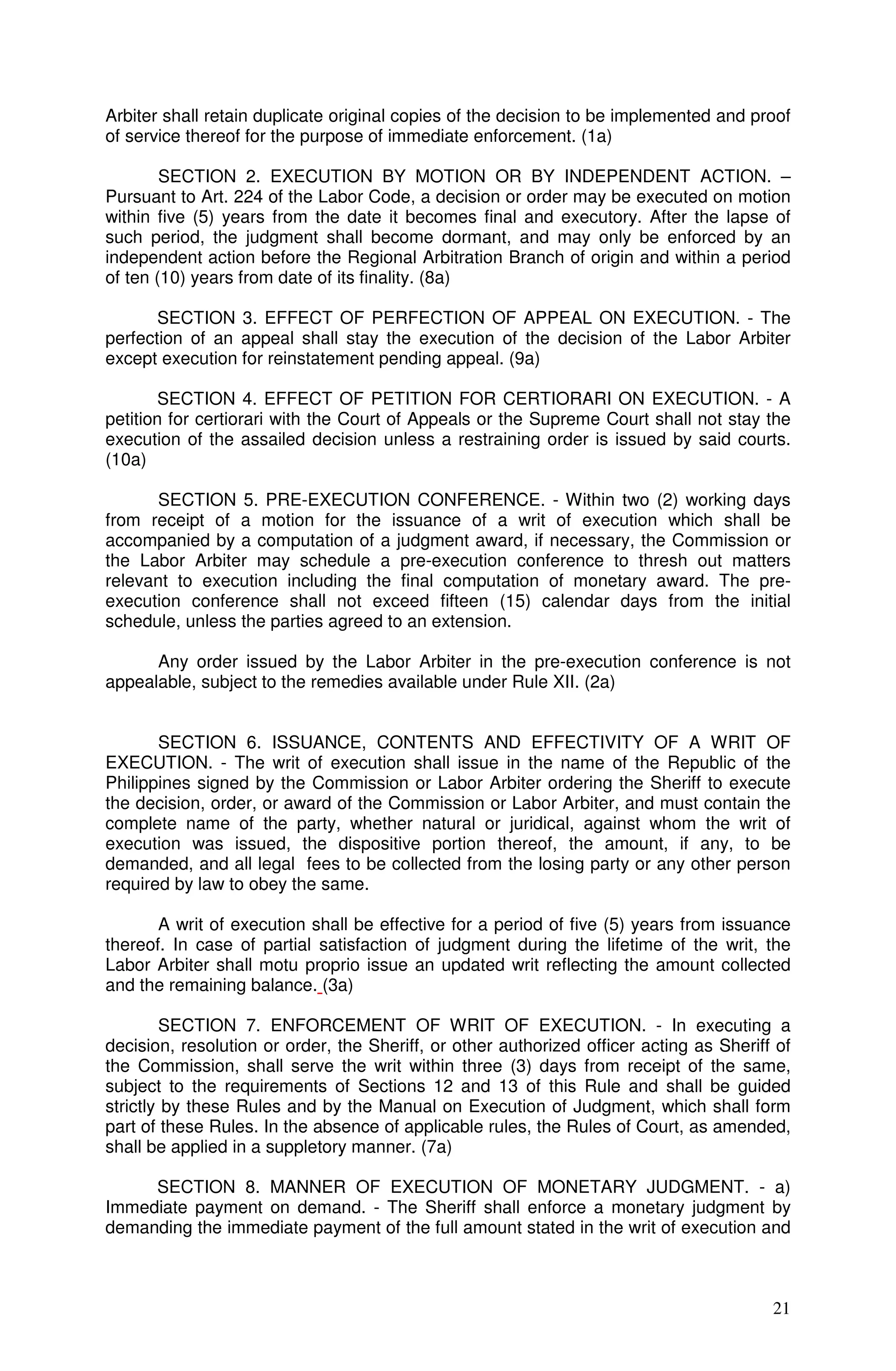 Arbiter shall retain duplicate original copies of the decision to be implemented and proof
of service thereof for the purpose of immediate enforcement. (1a)

        SECTION 2. EXECUTION BY MOTION OR BY INDEPENDENT ACTION. –
Pursuant to Art. 224 of the Labor Code, a decision or order may be executed on motion
within five (5) years from the date it becomes final and executory. After the lapse of
such period, the judgment shall become dormant, and may only be enforced by an
independent action before the Regional Arbitration Branch of origin and within a period
of ten (10) years from date of its finality. (8a)

       SECTION 3. EFFECT OF PERFECTION OF APPEAL ON EXECUTION. - The
perfection of an appeal shall stay the execution of the decision of the Labor Arbiter
except execution for reinstatement pending appeal. (9a)

        SECTION 4. EFFECT OF PETITION FOR CERTIORARI ON EXECUTION. - A
petition for certiorari with the Court of Appeals or the Supreme Court shall not stay the
execution of the assailed decision unless a restraining order is issued by said courts.
(10a)

      SECTION 5. PRE-EXECUTION CONFERENCE. - Within two (2) working days
from receipt of a motion for the issuance of a writ of execution which shall be
accompanied by a computation of a judgment award, if necessary, the Commission or
the Labor Arbiter may schedule a pre-execution conference to thresh out matters
relevant to execution including the final computation of monetary award. The pre-
execution conference shall not exceed fifteen (15) calendar days from the initial
schedule, unless the parties agreed to an extension.

      Any order issued by the Labor Arbiter in the pre-execution conference is not
appealable, subject to the remedies available under Rule XII. (2a)


       SECTION 6. ISSUANCE, CONTENTS AND EFFECTIVITY OF A WRIT OF
EXECUTION. - The writ of execution shall issue in the name of the Republic of the
Philippines signed by the Commission or Labor Arbiter ordering the Sheriff to execute
the decision, order, or award of the Commission or Labor Arbiter, and must contain the
complete name of the party, whether natural or juridical, against whom the writ of
execution was issued, the dispositive portion thereof, the amount, if any, to be
demanded, and all legal fees to be collected from the losing party or any other person
required by law to obey the same.

       A writ of execution shall be effective for a period of five (5) years from issuance
thereof. In case of partial satisfaction of judgment during the lifetime of the writ, the
Labor Arbiter shall motu proprio issue an updated writ reflecting the amount collected
and the remaining balance. (3a)

        SECTION 7. ENFORCEMENT OF WRIT OF EXECUTION. - In executing a
decision, resolution or order, the Sheriff, or other authorized officer acting as Sheriff of
the Commission, shall serve the writ within three (3) days from receipt of the same,
subject to the requirements of Sections 12 and 13 of this Rule and shall be guided
strictly by these Rules and by the Manual on Execution of Judgment, which shall form
part of these Rules. In the absence of applicable rules, the Rules of Court, as amended,
shall be applied in a suppletory manner. (7a)

     SECTION 8. MANNER OF EXECUTION OF MONETARY JUDGMENT. - a)
Immediate payment on demand. - The Sheriff shall enforce a monetary judgment by
demanding the immediate payment of the full amount stated in the writ of execution and



                                                                                         21
 
