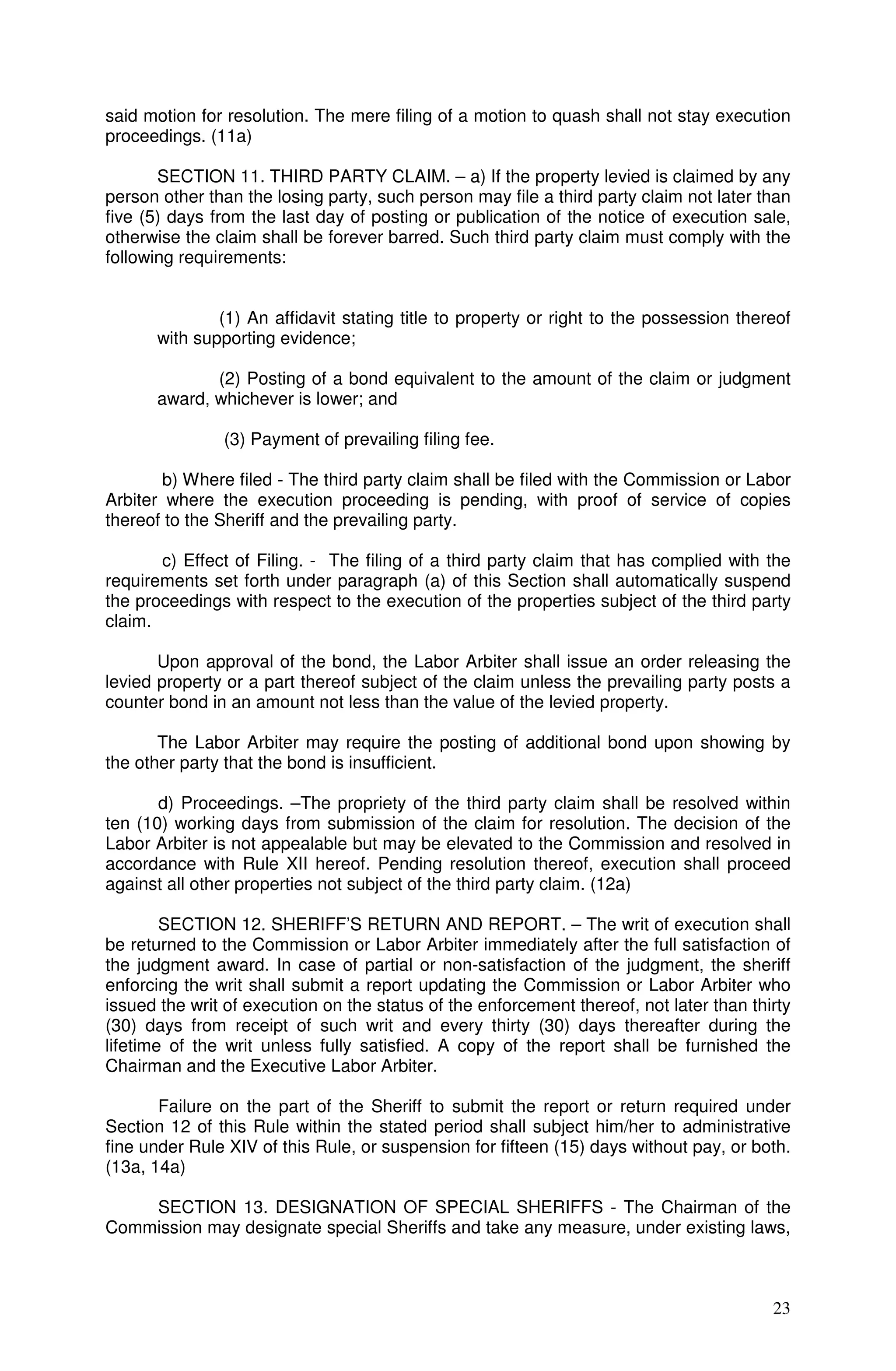 said motion for resolution. The mere filing of a motion to quash shall not stay execution
proceedings. (11a)

       SECTION 11. THIRD PARTY CLAIM. – a) If the property levied is claimed by any
person other than the losing party, such person may file a third party claim not later than
five (5) days from the last day of posting or publication of the notice of execution sale,
otherwise the claim shall be forever barred. Such third party claim must comply with the
following requirements:


              (1) An affidavit stating title to property or right to the possession thereof
      with supporting evidence;

             (2) Posting of a bond equivalent to the amount of the claim or judgment
      award, whichever is lower; and

               (3) Payment of prevailing filing fee.

        b) Where filed - The third party claim shall be filed with the Commission or Labor
Arbiter where the execution proceeding is pending, with proof of service of copies
thereof to the Sheriff and the prevailing party.

       c) Effect of Filing. - The filing of a third party claim that has complied with the
requirements set forth under paragraph (a) of this Section shall automatically suspend
the proceedings with respect to the execution of the properties subject of the third party
claim.

       Upon approval of the bond, the Labor Arbiter shall issue an order releasing the
levied property or a part thereof subject of the claim unless the prevailing party posts a
counter bond in an amount not less than the value of the levied property.

       The Labor Arbiter may require the posting of additional bond upon showing by
the other party that the bond is insufficient.

       d) Proceedings. –The propriety of the third party claim shall be resolved within
ten (10) working days from submission of the claim for resolution. The decision of the
Labor Arbiter is not appealable but may be elevated to the Commission and resolved in
accordance with Rule XII hereof. Pending resolution thereof, execution shall proceed
against all other properties not subject of the third party claim. (12a)

        SECTION 12. SHERIFF’S RETURN AND REPORT. – The writ of execution shall
be returned to the Commission or Labor Arbiter immediately after the full satisfaction of
the judgment award. In case of partial or non-satisfaction of the judgment, the sheriff
enforcing the writ shall submit a report updating the Commission or Labor Arbiter who
issued the writ of execution on the status of the enforcement thereof, not later than thirty
(30) days from receipt of such writ and every thirty (30) days thereafter during the
lifetime of the writ unless fully satisfied. A copy of the report shall be furnished the
Chairman and the Executive Labor Arbiter.

       Failure on the part of the Sheriff to submit the report or return required under
Section 12 of this Rule within the stated period shall subject him/her to administrative
fine under Rule XIV of this Rule, or suspension for fifteen (15) days without pay, or both.
(13a, 14a)

    SECTION 13. DESIGNATION OF SPECIAL SHERIFFS - The Chairman of the
Commission may designate special Sheriffs and take any measure, under existing laws,



                                                                                         23
 