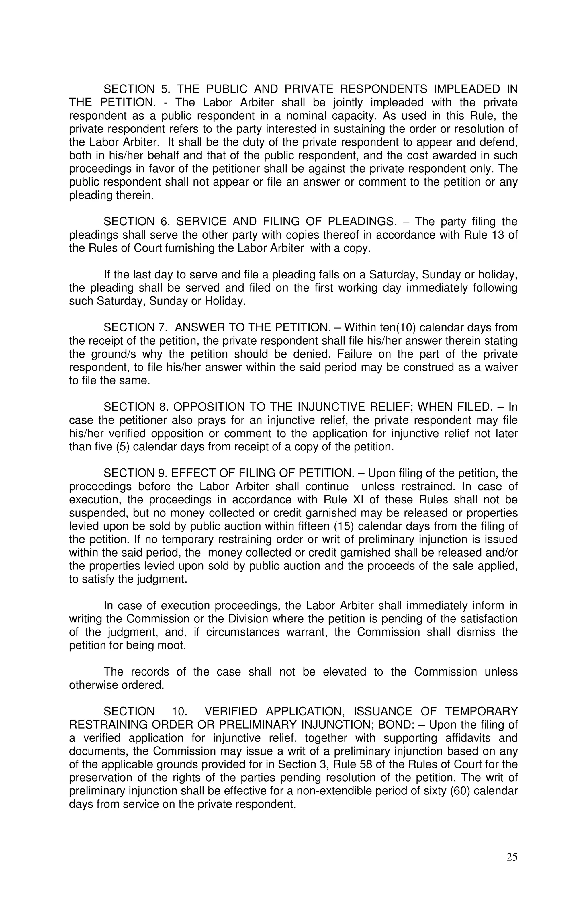 SECTION 5. THE PUBLIC AND PRIVATE RESPONDENTS IMPLEADED IN
THE PETITION. - The Labor Arbiter shall be jointly impleaded with the private
respondent as a public respondent in a nominal capacity. As used in this Rule, the
private respondent refers to the party interested in sustaining the order or resolution of
the Labor Arbiter. It shall be the duty of the private respondent to appear and defend,
both in his/her behalf and that of the public respondent, and the cost awarded in such
proceedings in favor of the petitioner shall be against the private respondent only. The
public respondent shall not appear or file an answer or comment to the petition or any
pleading therein.

       SECTION 6. SERVICE AND FILING OF PLEADINGS. – The party filing the
pleadings shall serve the other party with copies thereof in accordance with Rule 13 of
the Rules of Court furnishing the Labor Arbiter with a copy.

       If the last day to serve and file a pleading falls on a Saturday, Sunday or holiday,
the pleading shall be served and filed on the first working day immediately following
such Saturday, Sunday or Holiday.

         SECTION 7. ANSWER TO THE PETITION. – Within ten(10) calendar days from
the receipt of the petition, the private respondent shall file his/her answer therein stating
the ground/s why the petition should be denied. Failure on the part of the private
respondent, to file his/her answer within the said period may be construed as a waiver
to file the same.

        SECTION 8. OPPOSITION TO THE INJUNCTIVE RELIEF; WHEN FILED. – In
case the petitioner also prays for an injunctive relief, the private respondent may file
his/her verified opposition or comment to the application for injunctive relief not later
than five (5) calendar days from receipt of a copy of the petition.

        SECTION 9. EFFECT OF FILING OF PETITION. – Upon filing of the petition, the
proceedings before the Labor Arbiter shall continue unless restrained. In case of
execution, the proceedings in accordance with Rule XI of these Rules shall not be
suspended, but no money collected or credit garnished may be released or properties
levied upon be sold by public auction within fifteen (15) calendar days from the filing of
the petition. If no temporary restraining order or writ of preliminary injunction is issued
within the said period, the money collected or credit garnished shall be released and/or
the properties levied upon sold by public auction and the proceeds of the sale applied,
to satisfy the judgment.

        In case of execution proceedings, the Labor Arbiter shall immediately inform in
writing the Commission or the Division where the petition is pending of the satisfaction
of the judgment, and, if circumstances warrant, the Commission shall dismiss the
petition for being moot.

      The records of the case shall not be elevated to the Commission unless
otherwise ordered.

       SECTION 10. VERIFIED APPLICATION, ISSUANCE OF TEMPORARY
RESTRAINING ORDER OR PRELIMINARY INJUNCTION; BOND: – Upon the filing of
a verified application for injunctive relief, together with supporting affidavits and
documents, the Commission may issue a writ of a preliminary injunction based on any
of the applicable grounds provided for in Section 3, Rule 58 of the Rules of Court for the
preservation of the rights of the parties pending resolution of the petition. The writ of
preliminary injunction shall be effective for a non-extendible period of sixty (60) calendar
days from service on the private respondent.



                                                                                          25
 