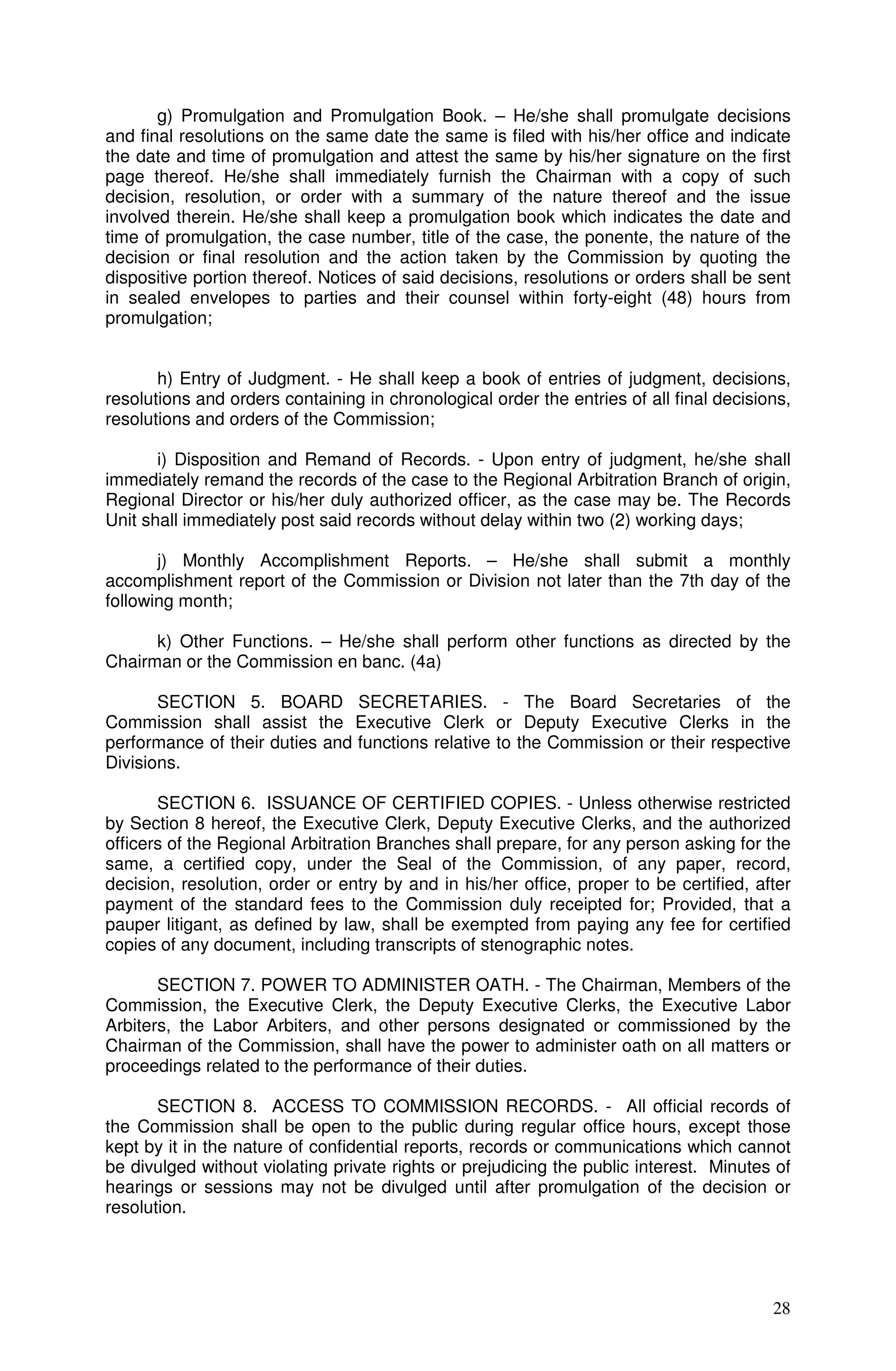 g) Promulgation and Promulgation Book. – He/she shall promulgate decisions
and final resolutions on the same date the same is filed with his/her office and indicate
the date and time of promulgation and attest the same by his/her signature on the first
page thereof. He/she shall immediately furnish the Chairman with a copy of such
decision, resolution, or order with a summary of the nature thereof and the issue
involved therein. He/she shall keep a promulgation book which indicates the date and
time of promulgation, the case number, title of the case, the ponente, the nature of the
decision or final resolution and the action taken by the Commission by quoting the
dispositive portion thereof. Notices of said decisions, resolutions or orders shall be sent
in sealed envelopes to parties and their counsel within forty-eight (48) hours from
promulgation;


       h) Entry of Judgment. - He shall keep a book of entries of judgment, decisions,
resolutions and orders containing in chronological order the entries of all final decisions,
resolutions and orders of the Commission;

       i) Disposition and Remand of Records. - Upon entry of judgment, he/she shall
immediately remand the records of the case to the Regional Arbitration Branch of origin,
Regional Director or his/her duly authorized officer, as the case may be. The Records
Unit shall immediately post said records without delay within two (2) working days;

       j) Monthly Accomplishment Reports. – He/she shall submit a monthly
accomplishment report of the Commission or Division not later than the 7th day of the
following month;

      k) Other Functions. – He/she shall perform other functions as directed by the
Chairman or the Commission en banc. (4a)

       SECTION 5. BOARD SECRETARIES. - The Board Secretaries of the
Commission shall assist the Executive Clerk or Deputy Executive Clerks in the
performance of their duties and functions relative to the Commission or their respective
Divisions.

       SECTION 6. ISSUANCE OF CERTIFIED COPIES. - Unless otherwise restricted
by Section 8 hereof, the Executive Clerk, Deputy Executive Clerks, and the authorized
officers of the Regional Arbitration Branches shall prepare, for any person asking for the
same, a certified copy, under the Seal of the Commission, of any paper, record,
decision, resolution, order or entry by and in his/her office, proper to be certified, after
payment of the standard fees to the Commission duly receipted for; Provided, that a
pauper litigant, as defined by law, shall be exempted from paying any fee for certified
copies of any document, including transcripts of stenographic notes.

       SECTION 7. POWER TO ADMINISTER OATH. - The Chairman, Members of the
Commission, the Executive Clerk, the Deputy Executive Clerks, the Executive Labor
Arbiters, the Labor Arbiters, and other persons designated or commissioned by the
Chairman of the Commission, shall have the power to administer oath on all matters or
proceedings related to the performance of their duties.

       SECTION 8. ACCESS TO COMMISSION RECORDS. - All official records of
the Commission shall be open to the public during regular office hours, except those
kept by it in the nature of confidential reports, records or communications which cannot
be divulged without violating private rights or prejudicing the public interest. Minutes of
hearings or sessions may not be divulged until after promulgation of the decision or
resolution.




                                                                                         28
 
