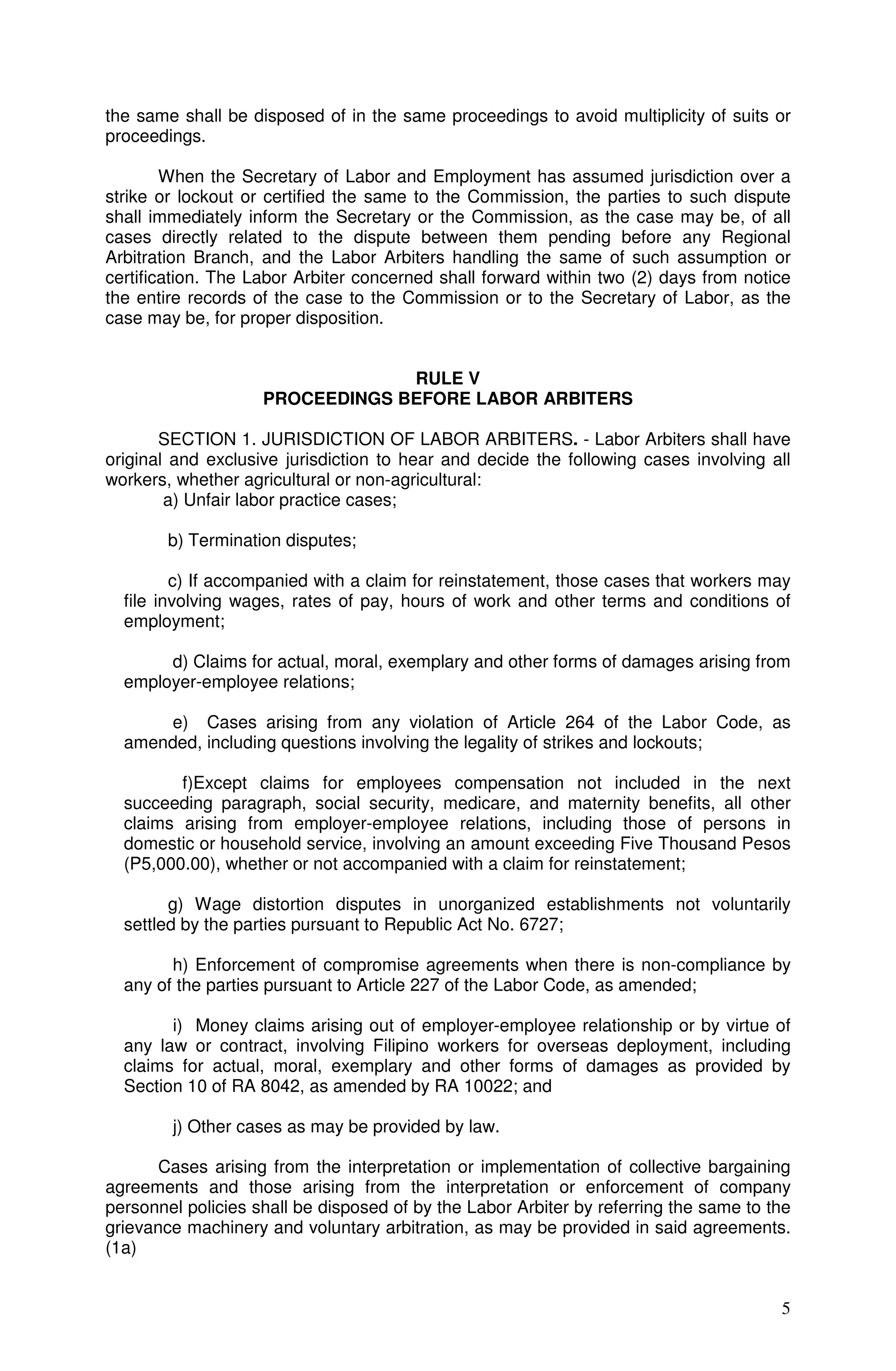 the same shall be disposed of in the same proceedings to avoid multiplicity of suits or
proceedings.

        When the Secretary of Labor and Employment has assumed jurisdiction over a
strike or lockout or certified the same to the Commission, the parties to such dispute
shall immediately inform the Secretary or the Commission, as the case may be, of all
cases directly related to the dispute between them pending before any Regional
Arbitration Branch, and the Labor Arbiters handling the same of such assumption or
certification. The Labor Arbiter concerned shall forward within two (2) days from notice
the entire records of the case to the Commission or to the Secretary of Labor, as the
case may be, for proper disposition.


                                 RULE V
                    PROCEEDINGS BEFORE LABOR ARBITERS

       SECTION 1. JURISDICTION OF LABOR ARBITERS. - Labor Arbiters shall have
original and exclusive jurisdiction to hear and decide the following cases involving all
workers, whether agricultural or non-agricultural:
        a) Unfair labor practice cases;

        b) Termination disputes;

         c) If accompanied with a claim for reinstatement, those cases that workers may
  file involving wages, rates of pay, hours of work and other terms and conditions of
  employment;

       d) Claims for actual, moral, exemplary and other forms of damages arising from
  employer-employee relations;

      e) Cases arising from any violation of Article 264 of the Labor Code, as
  amended, including questions involving the legality of strikes and lockouts;

         f)Except claims for employees compensation not included in the next
  succeeding paragraph, social security, medicare, and maternity benefits, all other
  claims arising from employer-employee relations, including those of persons in
  domestic or household service, involving an amount exceeding Five Thousand Pesos
  (P5,000.00), whether or not accompanied with a claim for reinstatement;

        g) Wage distortion disputes in unorganized establishments not voluntarily
  settled by the parties pursuant to Republic Act No. 6727;

        h) Enforcement of compromise agreements when there is non-compliance by
  any of the parties pursuant to Article 227 of the Labor Code, as amended;

        i) Money claims arising out of employer-employee relationship or by virtue of
  any law or contract, involving Filipino workers for overseas deployment, including
  claims for actual, moral, exemplary and other forms of damages as provided by
  Section 10 of RA 8042, as amended by RA 10022; and

        j) Other cases as may be provided by law.

      Cases arising from the interpretation or implementation of collective bargaining
agreements and those arising from the interpretation or enforcement of company
personnel policies shall be disposed of by the Labor Arbiter by referring the same to the
grievance machinery and voluntary arbitration, as may be provided in said agreements.
(1a)


                                                                                       5
 