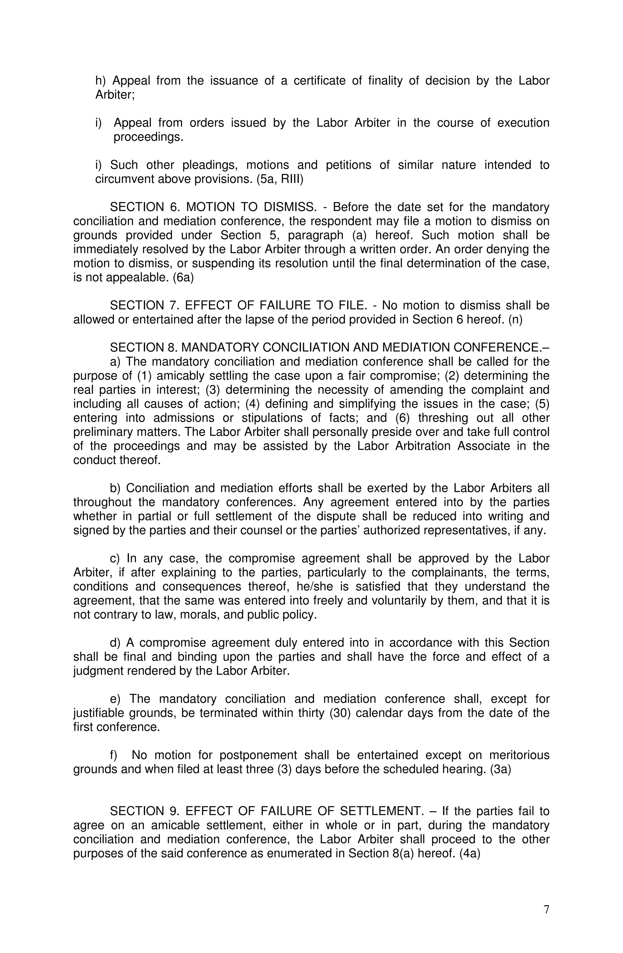 h) Appeal from the issuance of a certificate of finality of decision by the Labor
    Arbiter;

    i) Appeal from orders issued by the Labor Arbiter in the course of execution
       proceedings.

    i) Such other pleadings, motions and petitions of similar nature intended to
    circumvent above provisions. (5a, RIII)

        SECTION 6. MOTION TO DISMISS. - Before the date set for the mandatory
conciliation and mediation conference, the respondent may file a motion to dismiss on
grounds provided under Section 5, paragraph (a) hereof. Such motion shall be
immediately resolved by the Labor Arbiter through a written order. An order denying the
motion to dismiss, or suspending its resolution until the final determination of the case,
is not appealable. (6a)

      SECTION 7. EFFECT OF FAILURE TO FILE. - No motion to dismiss shall be
allowed or entertained after the lapse of the period provided in Section 6 hereof. (n)

       SECTION 8. MANDATORY CONCILIATION AND MEDIATION CONFERENCE.–
       a) The mandatory conciliation and mediation conference shall be called for the
purpose of (1) amicably settling the case upon a fair compromise; (2) determining the
real parties in interest; (3) determining the necessity of amending the complaint and
including all causes of action; (4) defining and simplifying the issues in the case; (5)
entering into admissions or stipulations of facts; and (6) threshing out all other
preliminary matters. The Labor Arbiter shall personally preside over and take full control
of the proceedings and may be assisted by the Labor Arbitration Associate in the
conduct thereof.

      b) Conciliation and mediation efforts shall be exerted by the Labor Arbiters all
throughout the mandatory conferences. Any agreement entered into by the parties
whether in partial or full settlement of the dispute shall be reduced into writing and
signed by the parties and their counsel or the parties’ authorized representatives, if any.

       c) In any case, the compromise agreement shall be approved by the Labor
Arbiter, if after explaining to the parties, particularly to the complainants, the terms,
conditions and consequences thereof, he/she is satisfied that they understand the
agreement, that the same was entered into freely and voluntarily by them, and that it is
not contrary to law, morals, and public policy.

       d) A compromise agreement duly entered into in accordance with this Section
shall be final and binding upon the parties and shall have the force and effect of a
judgment rendered by the Labor Arbiter.

        e) The mandatory conciliation and mediation conference shall, except for
justifiable grounds, be terminated within thirty (30) calendar days from the date of the
first conference.

      f) No motion for postponement shall be entertained except on meritorious
grounds and when filed at least three (3) days before the scheduled hearing. (3a)


       SECTION 9. EFFECT OF FAILURE OF SETTLEMENT. – If the parties fail to
agree on an amicable settlement, either in whole or in part, during the mandatory
conciliation and mediation conference, the Labor Arbiter shall proceed to the other
purposes of the said conference as enumerated in Section 8(a) hereof. (4a)



                                                                                         7
 