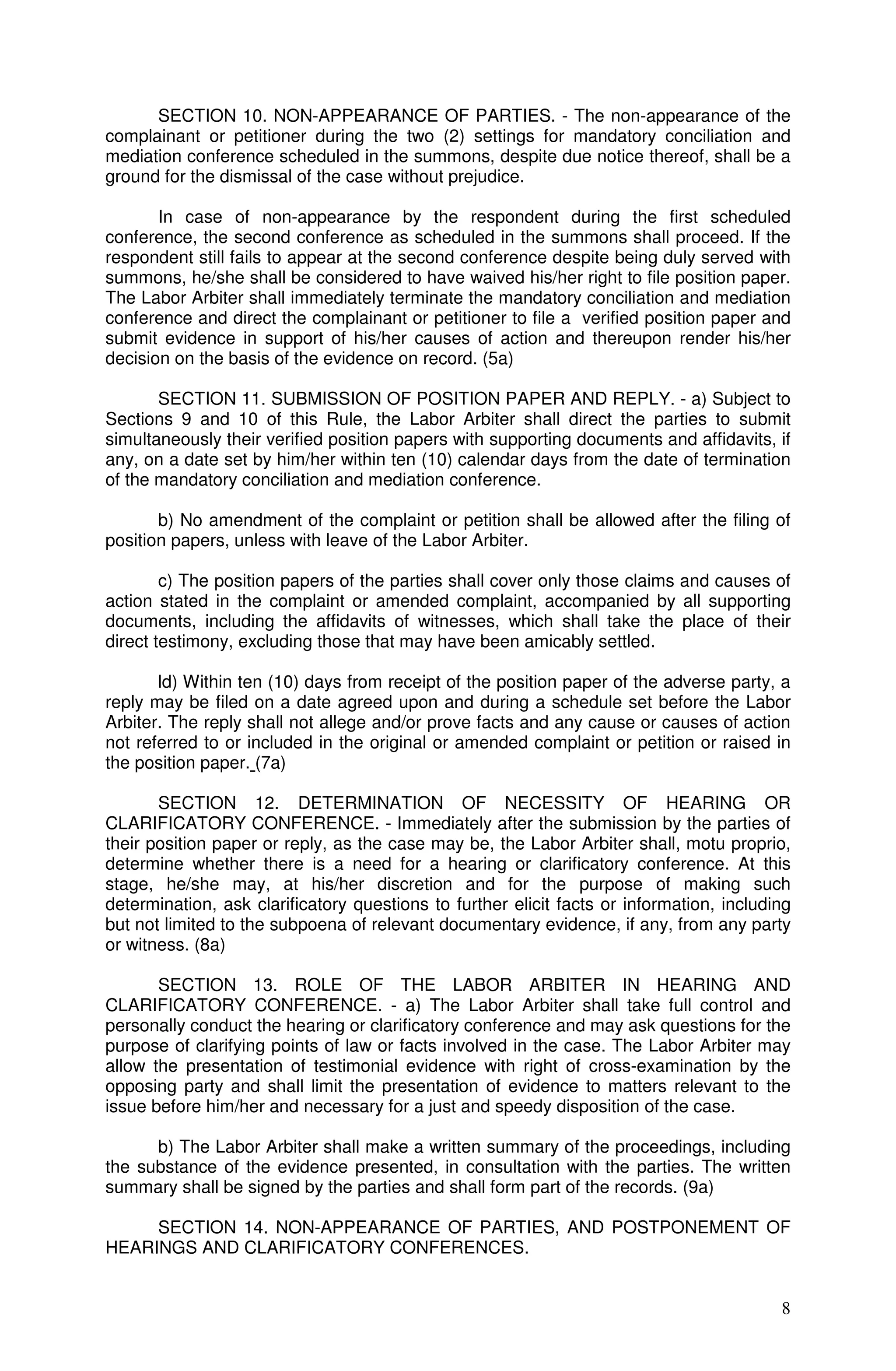 SECTION 10. NON-APPEARANCE OF PARTIES. - The non-appearance of the
complainant or petitioner during the two (2) settings for mandatory conciliation and
mediation conference scheduled in the summons, despite due notice thereof, shall be a
ground for the dismissal of the case without prejudice.

       In case of non-appearance by the respondent during the first scheduled
conference, the second conference as scheduled in the summons shall proceed. If the
respondent still fails to appear at the second conference despite being duly served with
summons, he/she shall be considered to have waived his/her right to file position paper.
The Labor Arbiter shall immediately terminate the mandatory conciliation and mediation
conference and direct the complainant or petitioner to file a verified position paper and
submit evidence in support of his/her causes of action and thereupon render his/her
decision on the basis of the evidence on record. (5a)

       SECTION 11. SUBMISSION OF POSITION PAPER AND REPLY. - a) Subject to
Sections 9 and 10 of this Rule, the Labor Arbiter shall direct the parties to submit
simultaneously their verified position papers with supporting documents and affidavits, if
any, on a date set by him/her within ten (10) calendar days from the date of termination
of the mandatory conciliation and mediation conference.

       b) No amendment of the complaint or petition shall be allowed after the filing of
position papers, unless with leave of the Labor Arbiter.

        c) The position papers of the parties shall cover only those claims and causes of
action stated in the complaint or amended complaint, accompanied by all supporting
documents, including the affidavits of witnesses, which shall take the place of their
direct testimony, excluding those that may have been amicably settled.

       ld) Within ten (10) days from receipt of the position paper of the adverse party, a
reply may be filed on a date agreed upon and during a schedule set before the Labor
Arbiter. The reply shall not allege and/or prove facts and any cause or causes of action
not referred to or included in the original or amended complaint or petition or raised in
the position paper. (7a)

       SECTION 12. DETERMINATION OF NECESSITY OF HEARING OR
CLARIFICATORY CONFERENCE. - Immediately after the submission by the parties of
their position paper or reply, as the case may be, the Labor Arbiter shall, motu proprio,
determine whether there is a need for a hearing or clarificatory conference. At this
stage, he/she may, at his/her discretion and for the purpose of making such
determination, ask clarificatory questions to further elicit facts or information, including
but not limited to the subpoena of relevant documentary evidence, if any, from any party
or witness. (8a)

       SECTION 13. ROLE OF THE LABOR ARBITER IN HEARING AND
CLARIFICATORY CONFERENCE. - a) The Labor Arbiter shall take full control and
personally conduct the hearing or clarificatory conference and may ask questions for the
purpose of clarifying points of law or facts involved in the case. The Labor Arbiter may
allow the presentation of testimonial evidence with right of cross-examination by the
opposing party and shall limit the presentation of evidence to matters relevant to the
issue before him/her and necessary for a just and speedy disposition of the case.

      b) The Labor Arbiter shall make a written summary of the proceedings, including
the substance of the evidence presented, in consultation with the parties. The written
summary shall be signed by the parties and shall form part of the records. (9a)

     SECTION 14. NON-APPEARANCE OF PARTIES, AND POSTPONEMENT OF
HEARINGS AND CLARIFICATORY CONFERENCES.


                                                                                          8
 