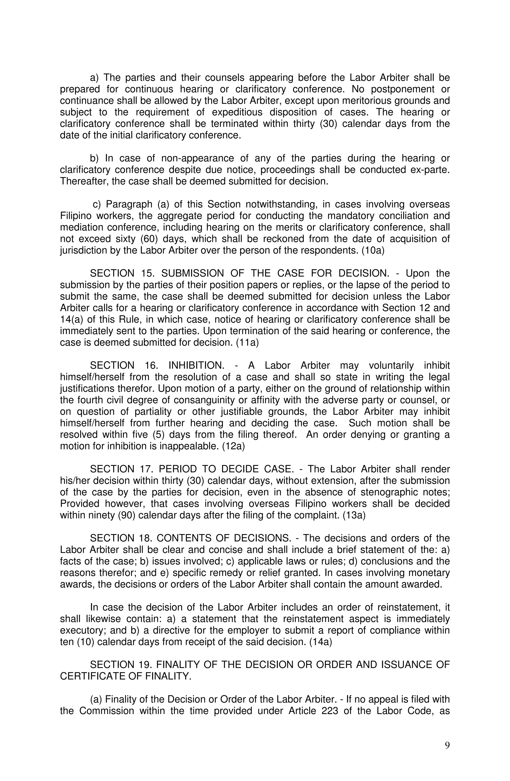 a) The parties and their counsels appearing before the Labor Arbiter shall be
prepared for continuous hearing or clarificatory conference. No postponement or
continuance shall be allowed by the Labor Arbiter, except upon meritorious grounds and
subject to the requirement of expeditious disposition of cases. The hearing or
clarificatory conference shall be terminated within thirty (30) calendar days from the
date of the initial clarificatory conference.

        b) In case of non-appearance of any of the parties during the hearing or
clarificatory conference despite due notice, proceedings shall be conducted ex-parte.
Thereafter, the case shall be deemed submitted for decision.

         c) Paragraph (a) of this Section notwithstanding, in cases involving overseas
Filipino workers, the aggregate period for conducting the mandatory conciliation and
mediation conference, including hearing on the merits or clarificatory conference, shall
not exceed sixty (60) days, which shall be reckoned from the date of acquisition of
jurisdiction by the Labor Arbiter over the person of the respondents. (10a)

       SECTION 15. SUBMISSION OF THE CASE FOR DECISION. - Upon the
submission by the parties of their position papers or replies, or the lapse of the period to
submit the same, the case shall be deemed submitted for decision unless the Labor
Arbiter calls for a hearing or clarificatory conference in accordance with Section 12 and
14(a) of this Rule, in which case, notice of hearing or clarificatory conference shall be
immediately sent to the parties. Upon termination of the said hearing or conference, the
case is deemed submitted for decision. (11a)

        SECTION 16. INHIBITION. - A Labor Arbiter may voluntarily inhibit
himself/herself from the resolution of a case and shall so state in writing the legal
justifications therefor. Upon motion of a party, either on the ground of relationship within
the fourth civil degree of consanguinity or affinity with the adverse party or counsel, or
on question of partiality or other justifiable grounds, the Labor Arbiter may inhibit
himself/herself from further hearing and deciding the case. Such motion shall be
resolved within five (5) days from the filing thereof. An order denying or granting a
motion for inhibition is inappealable. (12a)

       SECTION 17. PERIOD TO DECIDE CASE. - The Labor Arbiter shall render
his/her decision within thirty (30) calendar days, without extension, after the submission
of the case by the parties for decision, even in the absence of stenographic notes;
Provided however, that cases involving overseas Filipino workers shall be decided
within ninety (90) calendar days after the filing of the complaint. (13a)

       SECTION 18. CONTENTS OF DECISIONS. - The decisions and orders of the
Labor Arbiter shall be clear and concise and shall include a brief statement of the: a)
facts of the case; b) issues involved; c) applicable laws or rules; d) conclusions and the
reasons therefor; and e) specific remedy or relief granted. In cases involving monetary
awards, the decisions or orders of the Labor Arbiter shall contain the amount awarded.

        In case the decision of the Labor Arbiter includes an order of reinstatement, it
shall likewise contain: a) a statement that the reinstatement aspect is immediately
executory; and b) a directive for the employer to submit a report of compliance within
ten (10) calendar days from receipt of the said decision. (14a)

     SECTION 19. FINALITY OF THE DECISION OR ORDER AND ISSUANCE OF
CERTIFICATE OF FINALITY.

      (a) Finality of the Decision or Order of the Labor Arbiter. - If no appeal is filed with
the Commission within the time provided under Article 223 of the Labor Code, as


                                                                                            9
 