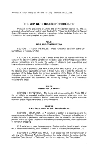 Published in Malaya on July 22, 2011 and The Daily Tribune on July 23, 2011.




               THE 2011 NLRC RULES OF PROCEDURE
      Pursuant to the provisions of Article 218 of Presidential Decree No. 442, as
amended, otherwise known as the Labor Code of the Philippines, the following Revised
Rules of Procedure governing arbitration proceedings before the Labor Arbiters and the
Commission are hereby adopted and promulgated:


                                       RULE I
                              TITLE AND CONSTRUCTION

     SECTION 1. TITLE OF THE RULES. - These Rules shall be known as the “2011
NLRC Rules of Procedure.” (1a)


       SECTION 2. CONSTRUCTION. - These Rules shall be liberally construed to
carry out the objectives of the Constitution, the Labor Code of the Philippines and other
relevant legislations, and to assist the parties in obtaining just, expeditious and
inexpensive resolution and settlement of labor disputes.

       SECTION 3. SUPPLETORY APPLICATION OF THE RULES OF COURT. - In
the absence of any applicable provision in these Rules, and in order to effectuate the
objectives of the Labor Code, the pertinent provisions of the Rules of Court of the
Philippines may, in the interest of expeditious dispensation of labor justice and
whenever practicable and convenient, be applied by analogy or in a suppletory
character and effect.


                                        RULE II
                                 DEFINITION OF TERMS

      SECTION 1. DEFINITIONS. - The terms and phrases defined in Article 212 of
the Labor Code, as amended, shall be given the same meanings when used herein. As
used herein, "Regional Arbitration Branch" shall mean any of the regional arbitration
branches or sub-regional branches of the Commission.


                                    RULE III
                     PLEADINGS, NOTICES AND APPEARANCES

        SECTION 1. COMPLAINT. - a) A complaint or petition is a pleading alleging the
cause or causes of action of the complainant or petitioner. The names and addresses of
all complainants or petitioners and respondents must be stated in the complaint or
petition. It shall be signed under oath by the complainant or petitioner, with a declaration
of non-forum shopping.

        b) A party having more than one cause of action against the other party, arising
out of the same relationship, shall include all of them in one complaint or petition. (1a)

       SECTION 2. CAPTION AND TITLE. - In all cases filed with the Commission or
with any of its Regional Arbitration Branches, the party initiating the action shall be
called the "Complainant" or "Petitioner", and the opposing party the "Respondent".


                                                                                          1
 