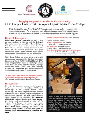 Engaging campuses in service to the community.
  Ohio Campus Compact VISTA Impact Report: Notre Dame College
                                                            	
  
       Ohio Campus Compact AmeriCorps*VISTA strategically connects college resources with
       communities in need. Corps members gain valuable experience and educational awards.
       Campuses expand their civic outreach. And community partners receive critical support.
       	
  
HISTORY & BACKGROUND                                               Poverty Alleviation Focus Area: Food Insecurity
Since Notre Dame’s founding in the 1920s,                          For more information contact:
service has been a vital part of the College.                      VISTA Corps member: Jesi Stewart
The mission makes this clear; Notre Dame College, a                (216) 373-6375 • jstewart@ndc.edu
Catholic institution in the tradition of the Sisters of            Site Supervisor: Anthony Camino
Notre Dame, educates a diverse population in the                   (216) 373-5387 • acamino@ndc.edu
liberal arts for personal, professional, and global                Ohio Campus Compact VISTA Sr. Program Director:
responsibility. Notre Dame College has a long history              Lesha Farias (740) 587-8571 • lesha.farias@gmail.com
of volunteering, service-learning and civic engagement.                           www.ohiocampuscompact.org
                                                                   	
  
Notre Dame College has strived to be a caring and
compassionate presence in the Cleveland community,
because according to the Cleveland Food Bank, in 2009,
one in nine people have turned to local hunger centers
in the Bank’s six county area that includes Cuyahoga
county and Notre Dame. With these troubling
statistics, the College makes great efforts to assist the
                                                                                                                          	
  
community with food insecurity related issues.


“At Notre Dame College, we not only prepare our students
to earn a living, we help them learn how to live a life.”
–Dr. Andrew Roth, President, Notre Dame College
	
  
CAMPUS IMPACT
Currently, the culture of service on the campus is
largely fostered by the AmeriCorps VISTA and
FalconCorps in the Campus Ministry office.
FalconCorps, the service organization offers monthly
service opportunities with the Heights Emergency Food
Center and the Cleveland Food Bank. To assist with the
hunger situation in the community, the students                           Thanks to help from the communities of South
visited the Heights Emergency Food Center                                 Euclid and Lyndhurst, Notre Dame was able to
six times and volunteered a total of 72                                   double the amount of food donated to the
                                                                          Heights Emergency Food Center. The food
hours. FalconCorps was able to increase
                                                                          donated by Notre Dame helps families and
volunteer participation with the Cleveland
                                                                          individuals in Cleveland Heights, University
Food Bank from visiting six times and
                                                                          Heights, South Euclid and Lyndhurst. Photo:
volunteering a total 46 hours last year to
                                                                          nationalservice.gov
visiting seven times totaling of 66 hours this
year.
 