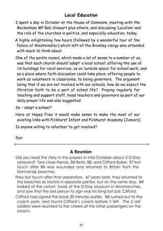 Local Education
I spent a day in October at the House of Commons, meeting with the
 Beckenham MP Bob Stewart plus others, and discussing ‘Localism’ and
 the role of the churches in politics, and especially education, today.
A highly enlightening few hours (followed by a wonderful tour of the
 Palace of Westminster) which left all the Bromley clergy who attended
 with much to think about.
One of the points raised, which made a lot of sense to a number of us,
 was that each church should ‘adopt’ a local school; offering the use of
 its buildings for carol services, as an ‘outside space’ for school work, and
 as a place where faith discussion could take place; offering people to
 work as volunteers in classrooms, to being governors. The argument
 being that if we are not involved with our schools, how do we expect the
 Christian faith to be a part of school life? Praying regularly for
 teaching and support staff, head teachers and governors as part of our
 daily prayer life was also suggested.
So – adopt a school?
Here at Hayes Free it would make sense to make the most of our
 existing links with Pickhurst Infant and Pickhurst Academy (Juniors).
Is anyone willing to volunteer to get involved?

Sue


                                A Reunion
Did you read the story in the papers in mid October about 2 D-Day
 veterans? Two close friends, Bill Betts, 88, and Clifford Baker, 97 lost
 touch after Bill was wounded and returned to Britain from the
 Normandy beaches.
They lost touch after that separation. 67 years later, they returned to
 the beaches as tourists in separate parties, but on the same day. Bill
 looked at the visitors’ book at the D-Day Museum in Arromanches,
 and saw that the last person to sign was his long lost pal, Clifford.
Clifford had signed the book 20 minutes earlier. Bill rushed out to the
 coach park, and found Clifford’s coach before it left. The 2 old
 soldiers were reunited to the cheers of the other passengers on the
 coach.


                                     17
 