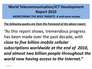 World Telecommunication/ICT Development
                  Report 2010
             MONITORING THE WSIS TARGETS A mid-term review

The following quotes are from the Foreword of the above report:

“As this report shows, tremendous progress
has been made over the past decade, with
close to five billion mobile cellular
subscriptions worldwide at the end of 2010,
and almost two billion people throughout the
world now having access to the Internet.”
 11/8/2011                                                    1
 