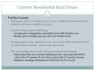 Current Residential Real Estate

 Fairfax County
   During the first 10 months of 2011, the number of homes sold has
    fallen 12.9% from 11,858 to 10,329

     October home prices stabilizing
         Average price of $455,863, essentially level with October 2010
         Median price of $383,000, up 2.3% over October 2010

     Average days on the market in 2011 are in-line with the time it took
      to sell a home in 2006 - prior to the downturn

     The percentage of seriously delinquent loans is declining
         Prime loans that are seriously delinquent (90+ days past due) fell to
          1.5% in the 2nd quarter of 2011 from 2.4% in the 2nd quarter of 2010.
          Subprime mortgage delinquencies fell from 16.1% to 10.5%


                                                                                  18
 