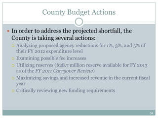 County Budget Actions

 In order to address the projected shortfall, the
 County is taking several actions:
    Analyzing proposed agency reductions for 1%, 3%, and 5% of
     their FY 2012 expenditure level
    Examining possible fee increases
    Utilizing reserves ($28.7 million reserve available for FY 2013
     as of the FY 2011 Carryover Review)
    Maximizing savings and increased revenue in the current fiscal
     year
    Critically reviewing new funding requirements



                                                                   34
 