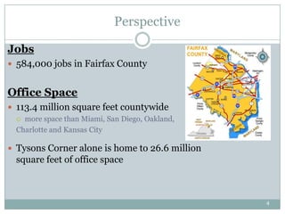 Perspective

Jobs
 584,000 jobs in Fairfax County


Office Space
 113.4 million square feet countywide
   more space than Miami, San Diego, Oakland,
  Charlotte and Kansas City

 Tysons Corner alone is home to 26.6 million
  square feet of office space



                                                 4
 