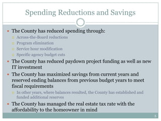 Spending Reductions and Savings

 The County has reduced spending through:
   Across-the-Board reductions

   Program elimination

   Service hour modification

   Specific agency budget cuts

 The County has reduced paydown project funding as well as new
  IT investment
 The County has maximized savings from current years and
  reserved ending balances from previous budget years to meet
  fiscal requirements
     In other years, where balances resulted, the County has established and
      funded additional reserves
 The County has managed the real estate tax rate with the
  affordability to the homeowner in mind
                                                                                5
 