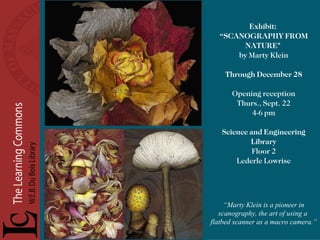 Exhibit:  “ SCANOGRAPHY FROM NATURE"  by Marty Klein Through December 28 Opening reception Thurs., Sept. 22 4-6 pm Science and Engineering Library Floor 2 Lederle Lowrise “ Marty Klein is a pioneer in scanography, the art of using a  flatbed scanner as a macro camera.” 