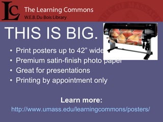 Print posters up to 42” wide Premium satin-finish photo paper Great for presentations Printing by appointment only Learn more: http://www.umass.edu/learningcommons/posters/   THIS IS BIG. 