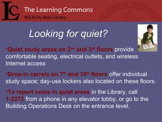 Looking for quiet? Quiet study areas on 2 nd  and 3 rd  floors  provide comfortable seating, electrical outlets, and wireless Internet access Drop-in carrels on 7 th  and 10 th  floors  offer individual study space; day-use lockers also located on these floors. To report noise in quiet areas  in the Library, call  1-2272  from a phone in any elevator lobby, or go to the Building Operations Desk on the entrance level. 