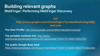 curl
         http://www.google.com/s2/webfinger/?q=nakedtechnologist@g
                                 mail.com
The User Profile: http://www.google.com/profiles/nakedtechnologist

The portable contacts link: http://www-
opensocial.googleusercontent.com/api/people/118167121283215553793/

The public Google Buzz feed:
https://www.googleapis.com/buzz/v1/activities/118167121283215553793/@public
 