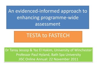 An evidenced-informed approach to
enhancing programme-wide
assessment
TESTA to FASTECH
Dr Tansy Jessop & Yaz El Hakim, University of Winchester
Professor Paul Hyland, Bath Spa University
JISC Online Annual: 22 November 2011
 
