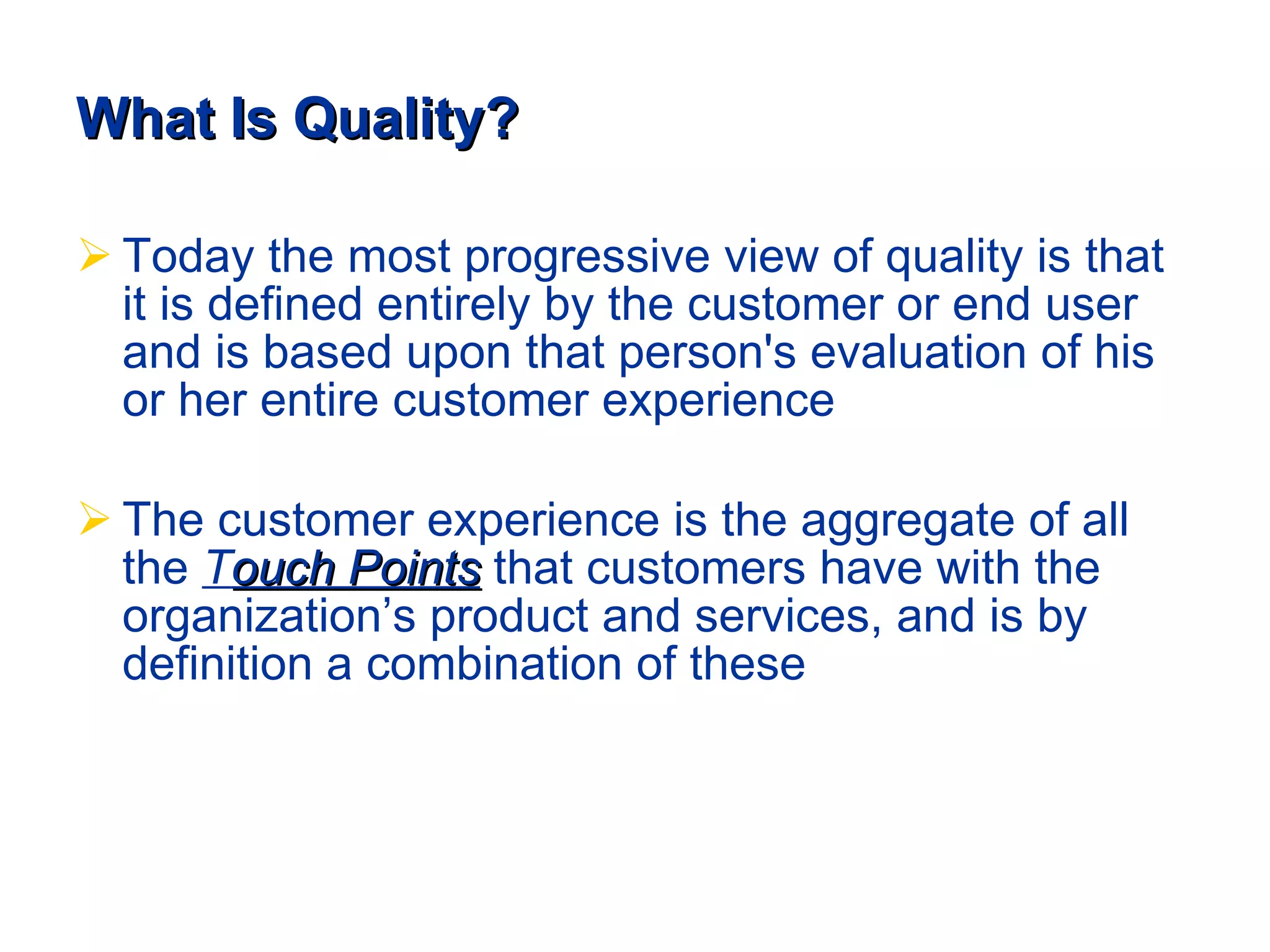 What Is Quality? Today the most progressive view of quality is that it is defined entirely by the customer or end user and is based upon that person's evaluation of his or her entire customer experience The customer experience is the aggregate of all the  T ouch Points  that customers have with the organization’s product and services, and is by definition a combination of these 