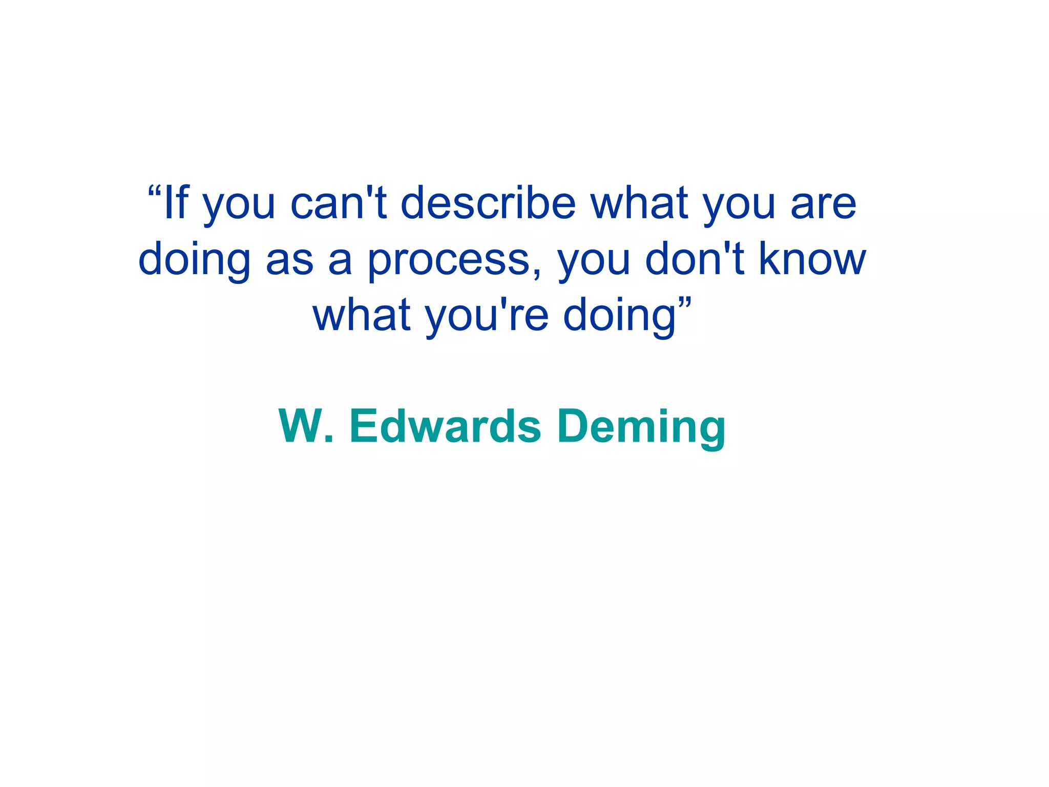 “ If you can't describe what you are doing as a process, you don't know what you're doing” W. Edwards Deming 