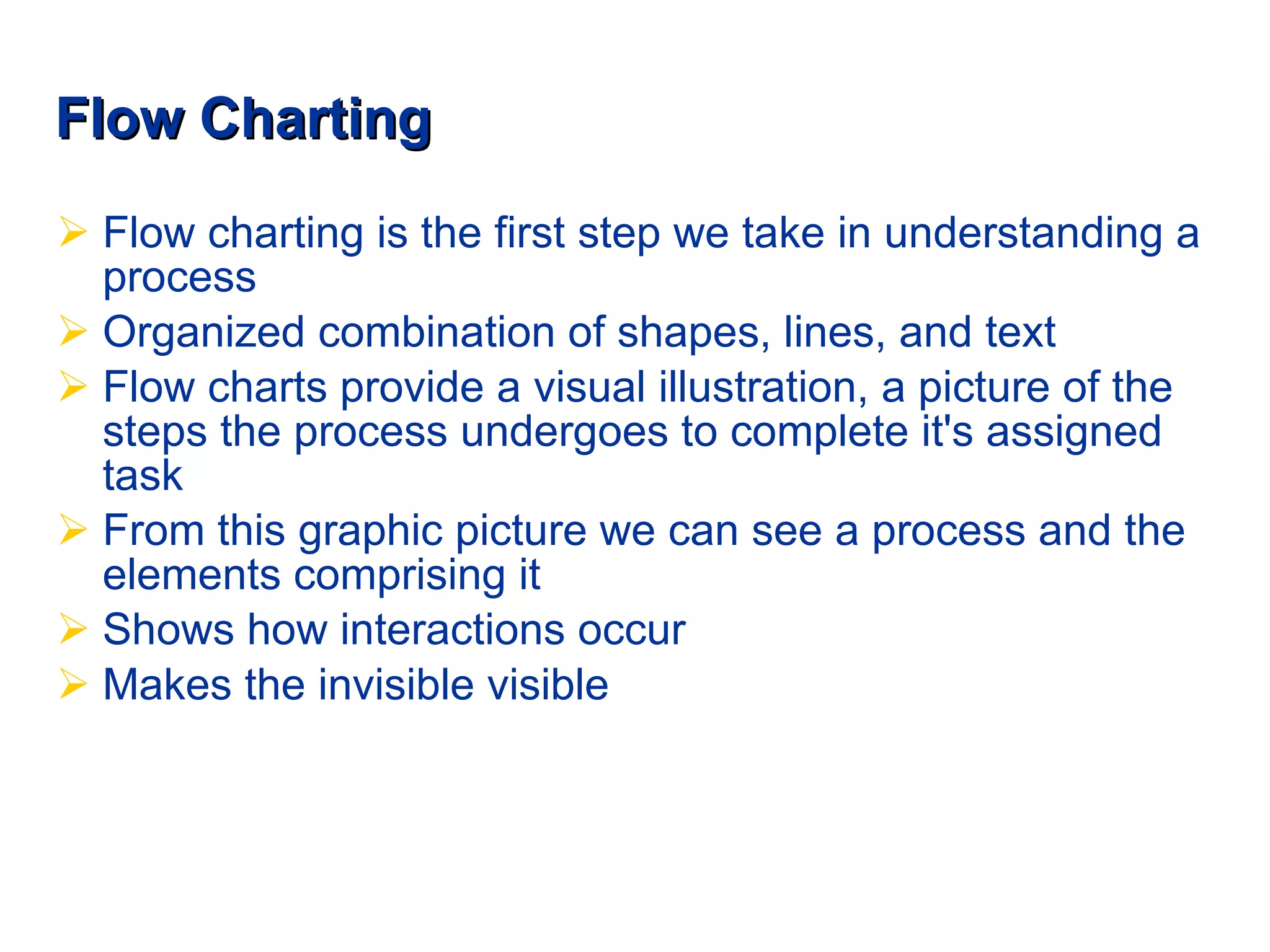 Flow Charting Flow charting is the first step we take in understanding a process  Organized combination of shapes, lines, and text Flow charts provide a visual illustration, a picture of the steps the process undergoes to complete it's assigned task   From this graphic picture we can see a process and the elements comprising it Shows how interactions occur Makes the invisible visible 