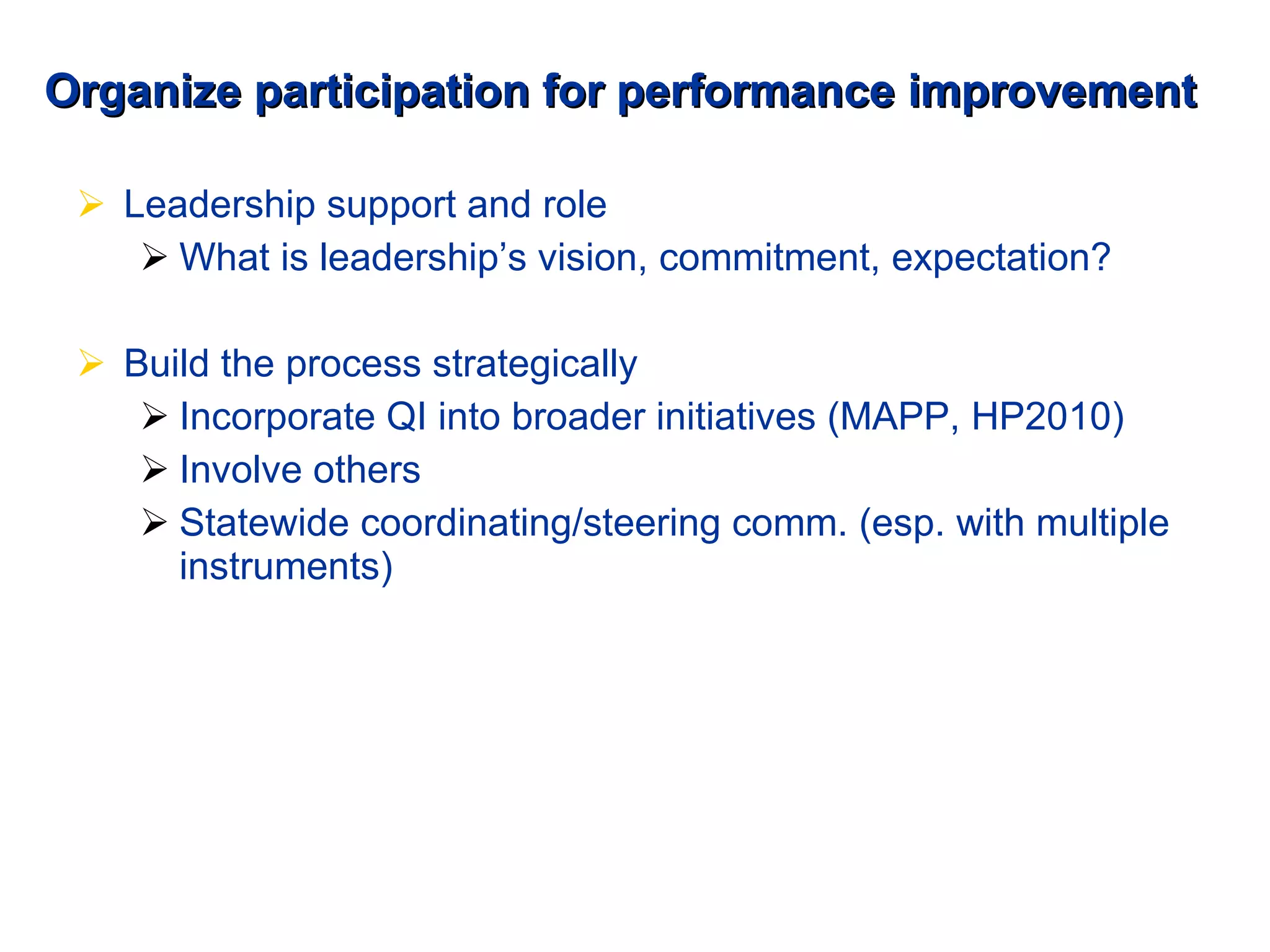 Organize participation for performance improvement Leadership support and role What is leadership’s vision, commitment, expectation? Build the process strategically Incorporate QI into broader initiatives (MAPP, HP2010) Involve others Statewide coordinating/steering comm. (esp. with multiple instruments) 