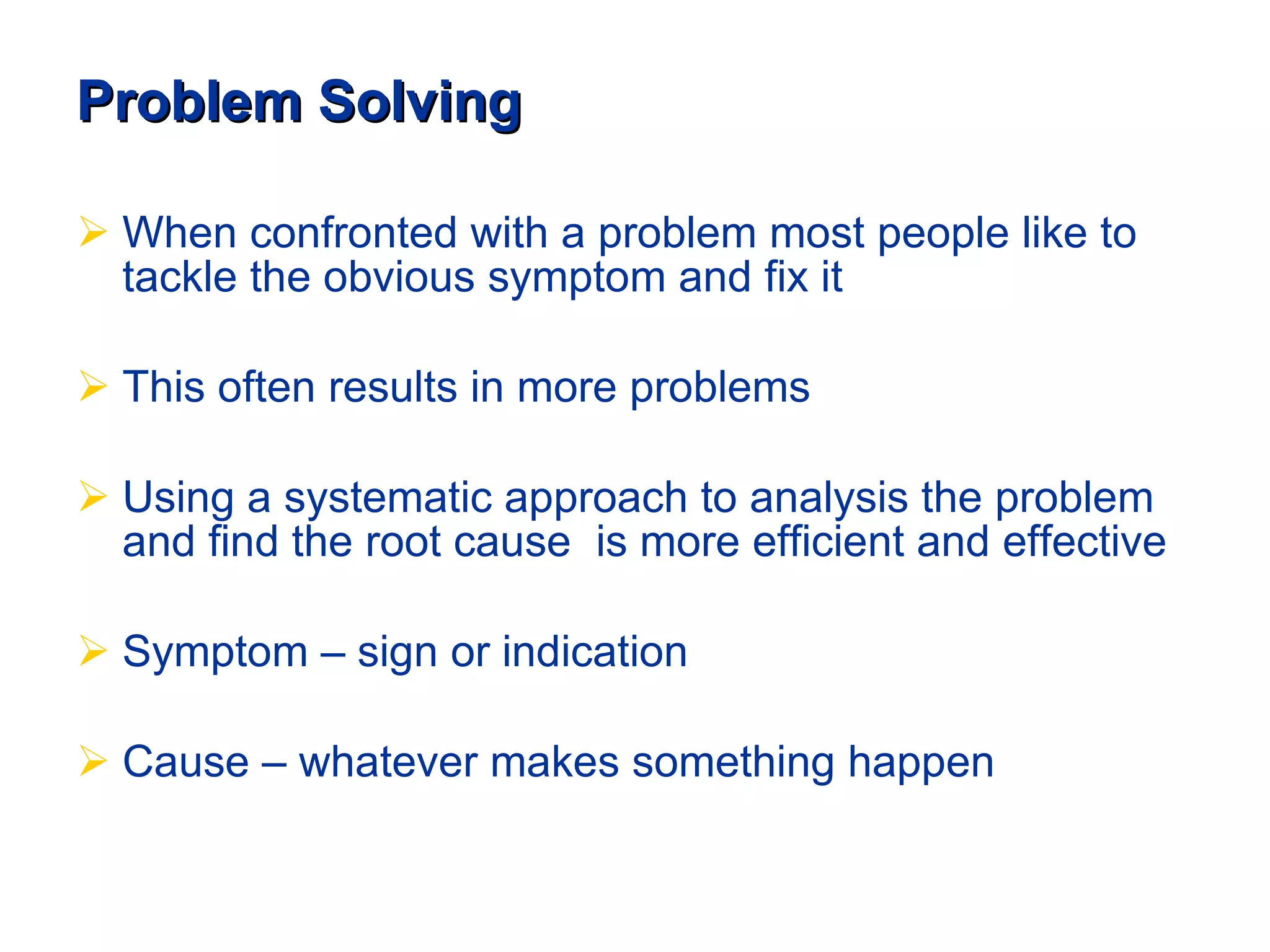 Problem Solving When confronted with a problem most people like to tackle the obvious symptom and fix it This often results in more problems    Using a systematic approach to analysis the problem and find the root cause  is more efficient and effective Symptom – sign or indication Cause – whatever makes something happen 