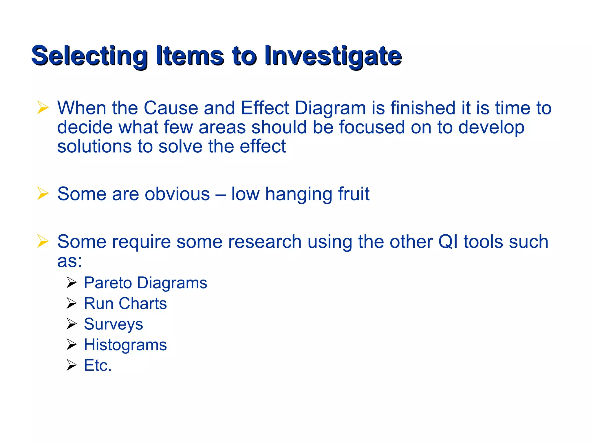 Selecting Items to Investigate When the Cause and Effect Diagram is finished it is time to decide what few areas should be focused on to develop solutions to solve the effect Some are obvious – low hanging fruit  Some require some research using the other QI tools such as: Pareto Diagrams Run Charts Surveys Histograms Etc. 