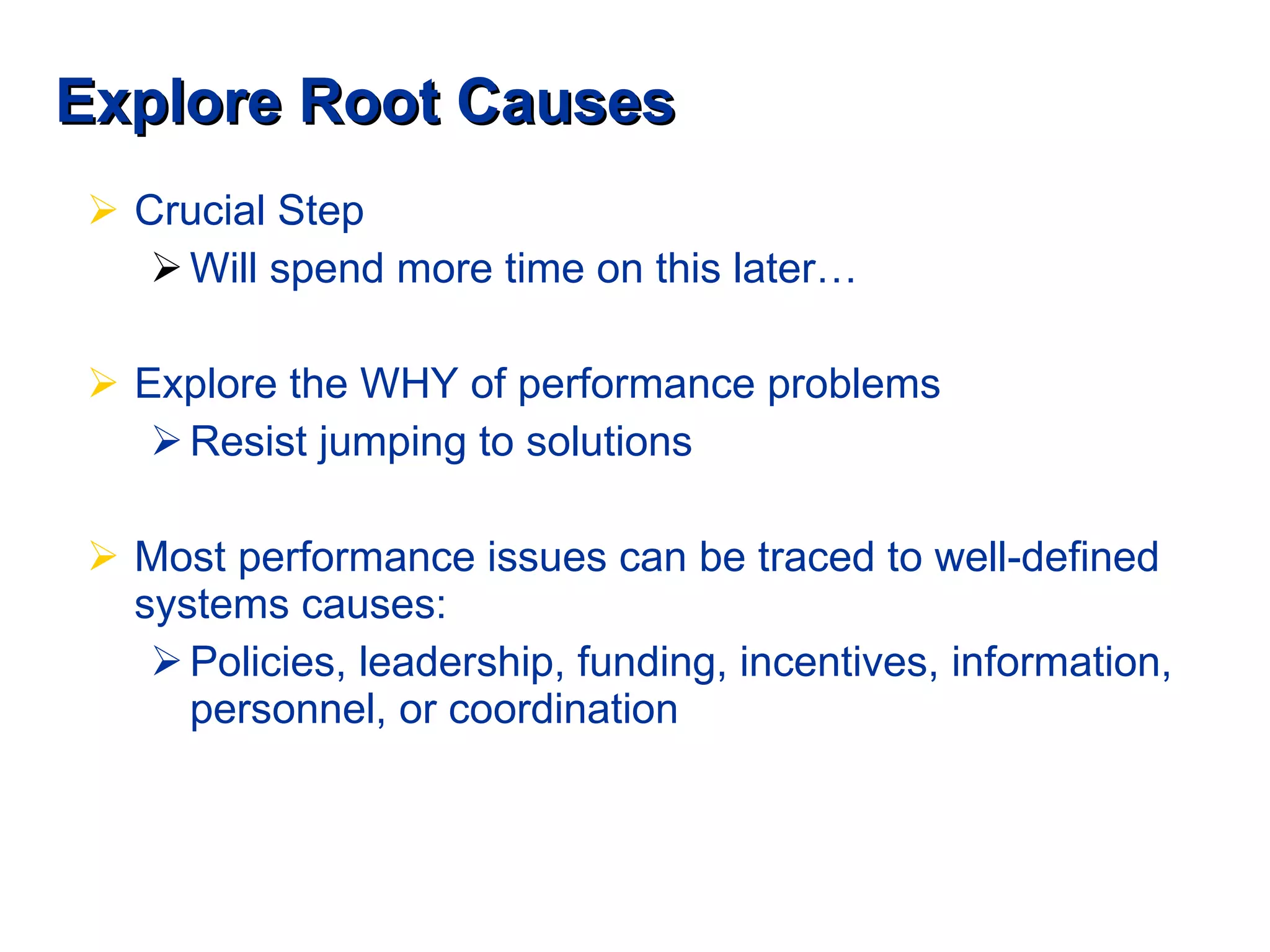 Explore Root Causes Crucial Step Will spend more time on this later… Explore the WHY of performance problems Resist jumping to solutions Most performance issues can be traced to well-defined systems causes: Policies, leadership, funding, incentives, information, personnel, or coordination 