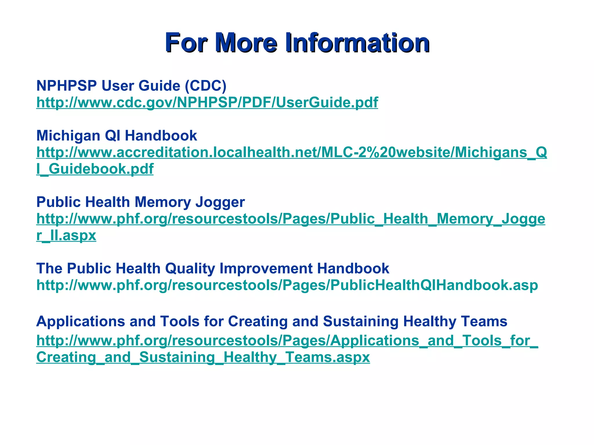 For More Information NPHPSP User Guide (CDC) http://www.cdc.gov/NPHPSP/PDF/UserGuide.pdf Michigan QI Handbook http://www.accreditation.localhealth.net/MLC-2%20website/Michigans_QI_Guidebook.pdf Public Health Memory Jogger http://www.phf.org/resourcestools/Pages/Public_Health_Memory_Jogger_II.aspx The Public Health Quality Improvement Handbook http://www.phf.org/resourcestools/Pages/PublicHealthQIHandbook.asp Applications and Tools for Creating and Sustaining Healthy Teams   http://www.phf.org/resourcestools/Pages/Applications_and_Tools_for_Creating_and_Sustaining_Healthy_Teams.aspx 