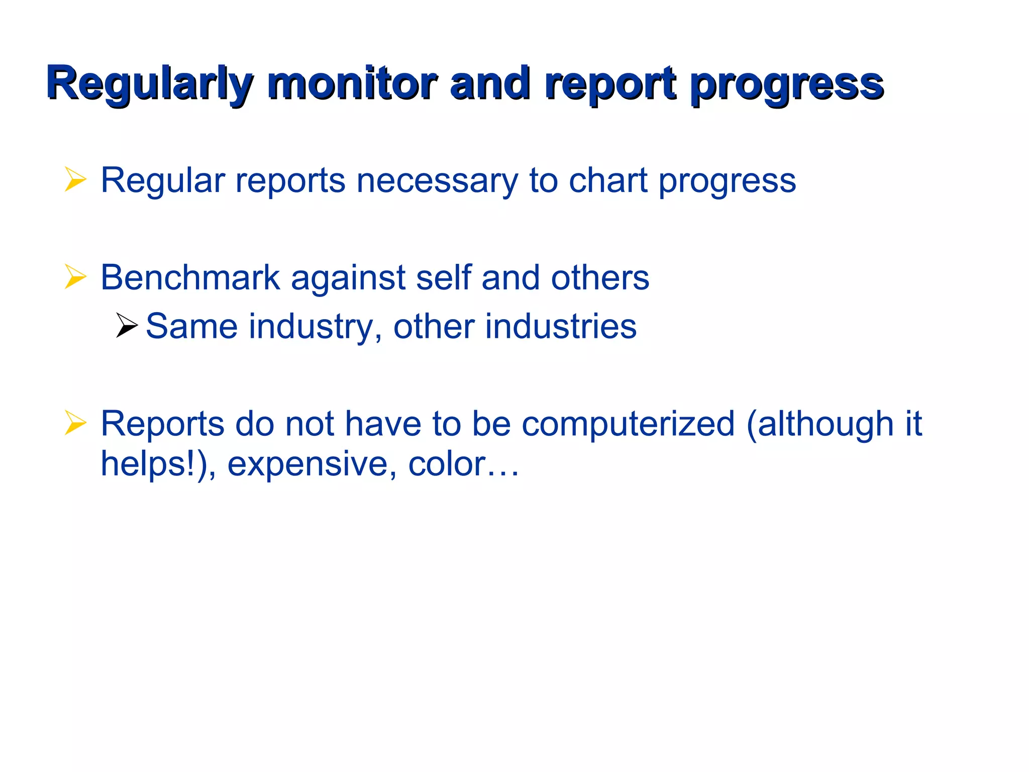 Regularly monitor and report progress Regular reports necessary to chart progress Benchmark against self and others Same industry, other industries Reports do not have to be computerized (although it helps!), expensive, color… 