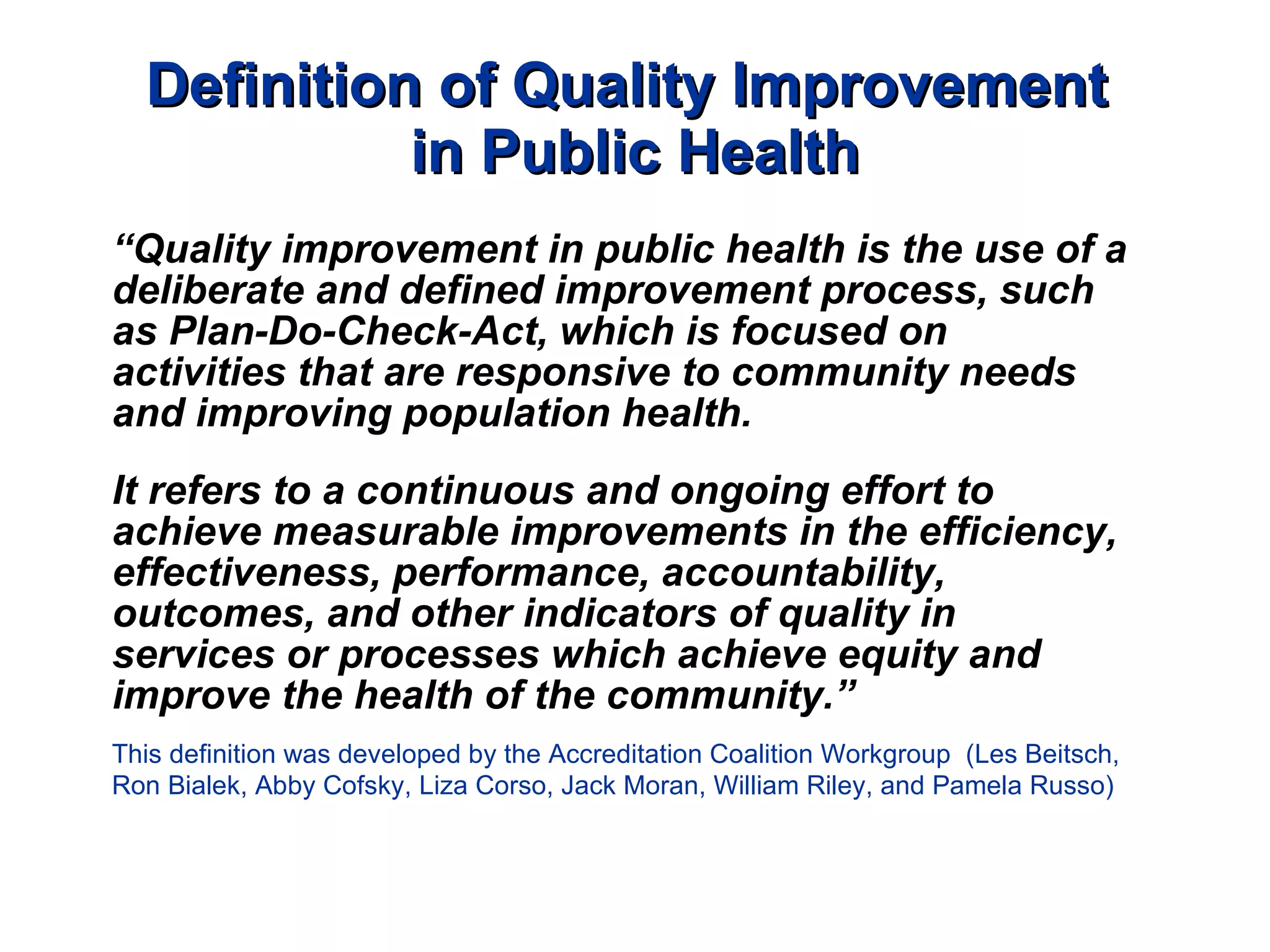Definition of Quality Improvement  in Public Health “ Quality improvement in public health is the use of a deliberate and defined improvement process, such as Plan-Do-Check-Act, which is focused on activities that are responsive to community needs and improving population health.   It refers to a continuous and ongoing effort to achieve measurable improvements in the efficiency, effectiveness, performance, accountability, outcomes, and other indicators of quality in services or processes which achieve equity and improve the health of the community.” This definition was developed by the Accreditation Coalition Workgroup  (Les Beitsch, Ron Bialek, Abby Cofsky, Liza Corso, Jack Moran, William Riley, and Pamela Russo) 