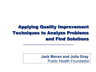 Applying Quality Improvement Techniques to Analyze Problems and Find Solutions Jack Moran and Julia Gray  Public Health Foundation 