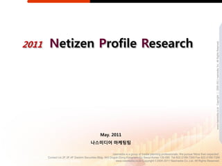 2011    Netizen Profile Research




                                                                                                                                           www.nasmedia.co.kr Copyright ⓒ 2000-2011 nasmedia Inc. All Rights Reserved.
                                                May. 2011
                                        나스미디어 마케팅팀

                                                          nasmedia is a group of media planning professionals. We pursue 'More than expected'.
       Contact Us 2F,3F,4F Daishin Securities Bldg. 943 Dogok-Dong Kangnam-Gu Seoul Korea 135-080 Tel 822-2188-7300 Fax 822-2188-7399
                                                            www.nasmedia.co.kr Copyright © 2000-2011 Nasmedia Co.,Ltd. All Rights Reserved.
 