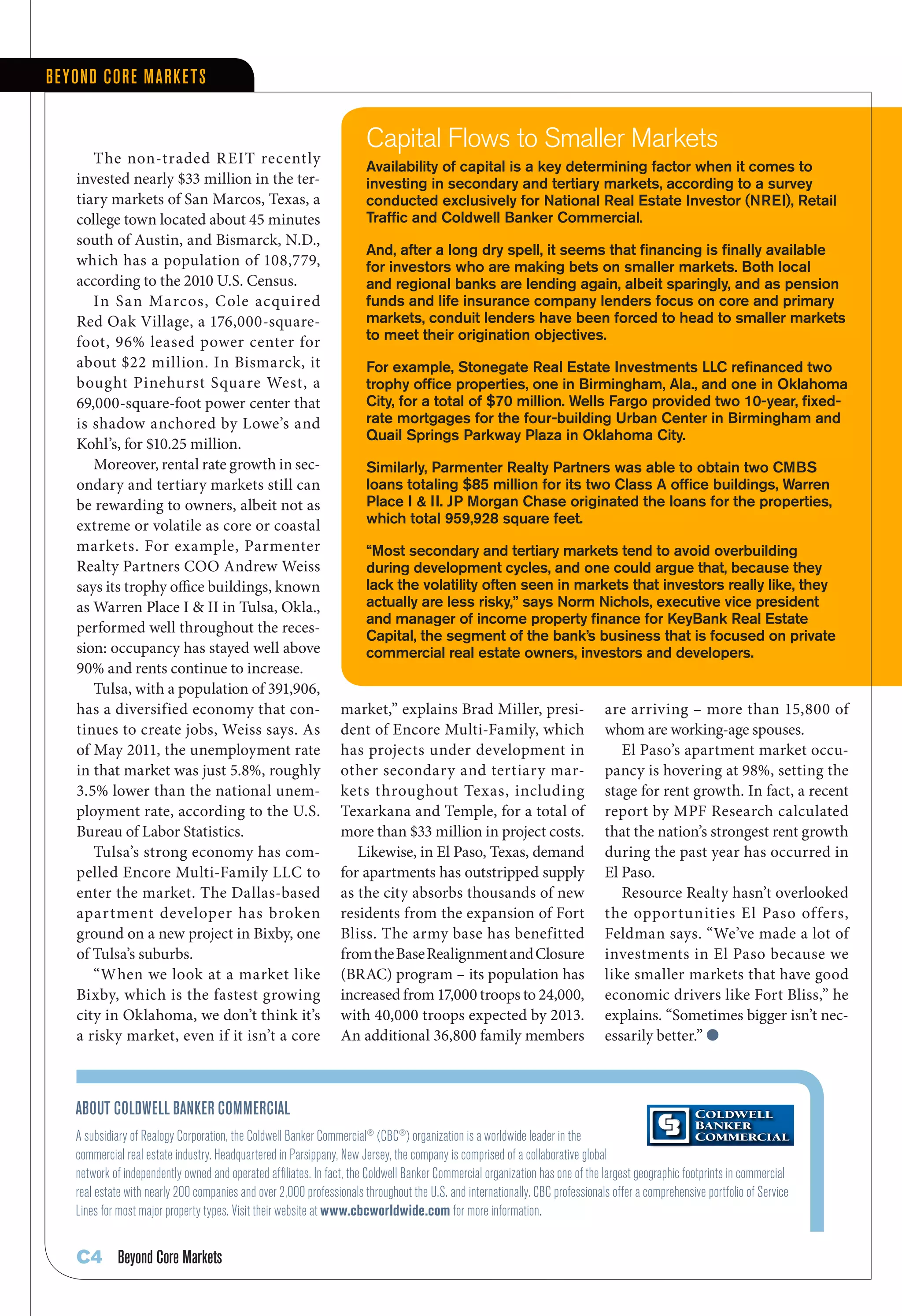 Be yond Core Marke tS


                                                                       Capital Flows to Smaller Markets
       The non-traded R EIT recently
                                                                       Availability of capital is a key determining factor when it comes to
    invested nearly $33 million in the ter-                            investing in secondary and tertiary markets, according to a survey
    tiary markets of San Marcos, Texas, a                              conducted exclusively for National Real Estate Investor (NREI), Retail
    college	town	located	about	45	minutes	                             Traffic and Coldwell Banker Commercial.
    south of Austin, and Bismarck, N.D.,
                                                                       And, after a long dry spell, it seems that financing is finally available
    which has a population of 108,779,                                 for investors who are making bets on smaller markets. Both local
    according to the 2010 U.S. Census.                                 and regional banks are lending again, albeit sparingly, and as pension
       In San Marcos, Cole acquired                                    funds and life insurance company lenders focus on core and primary
    Red Oak Village, a 176,000-square-                                 markets, conduit lenders have been forced to head to smaller markets
    foot, 96% leased power center for                                  to meet their origination objectives.
    about $22 million. In Bismarck, it                                 For example, Stonegate Real Estate Investments LLC refinanced two
    bought Pinehurst Square West, a                                    trophy office properties, one in Birmingham, Ala., and one in Oklahoma
    69,000-square-foot power center that                               City, for a total of $70 million. Wells Fargo provided two 10-year, fixed-
    is shadow anchored by Lowe’s and                                   rate mortgages for the four-building Urban Center in Birmingham and
                                                                       Quail Springs Parkway Plaza in Oklahoma City.
    Kohl’s,	for	$10.25	million.	
       Moreover, rental rate growth in sec-                            Similarly, Parmenter Realty Partners was able to obtain two CMBS
    ondary and tertiary markets still can                              loans totaling $85 million for its two Class A office buildings, Warren
    be rewarding to owners, albeit not as                              Place I & II. JP Morgan Chase originated the loans for the properties,
    extreme or volatile as core or coastal                             which total 959,928 square feet.
    markets. For example, Parmenter                                    “Most secondary and tertiary markets tend to avoid overbuilding
    Realty Partners COO Andrew Weiss                                   during development cycles, and one could argue that, because they
    says its trophy office buildings, known                            lack the volatility often seen in markets that investors really like, they
    as Warren Place I & II in Tulsa, Okla.,                            actually are less risky,” says Norm Nichols, executive vice president
                                                                       and manager of income property finance for KeyBank Real Estate
    performed well throughout the reces-
                                                                       Capital, the segment of the bank’s business that is focused on private
    sion: occupancy has stayed well above                              commercial real estate owners, investors and developers.
    90% and rents continue to increase.
       Tulsa, with a population of 391,906,
    has a diversified economy that con-                          market,” explains Brad Miller, presi-                         are	arriving	–	more	than	15,800	of	
    tinues to create jobs, Weiss says. As                        dent of Encore Multi-Family, which                            whom are working-age spouses.
    of May 2011, the unemployment rate                           has projects under development in                                El Paso’s apartment market occu-
    in	that	market	was	just	5.8%,	roughly	                       other secondary and tertiary mar-                             pancy is hovering at 98%, setting the
    3.5%	lower	than	the	national	unem-                           kets throughout Texas, including                              stage for rent growth. In fact, a recent
    ployment rate, according to the U.S.                         Texarkana and Temple, for a total of                          report by MPF Research calculated
    Bureau of Labor Statistics.                                  more than $33 million in project costs.                       that the nation’s strongest rent growth
       Tulsa’s strong economy has com-                              Likewise, in El Paso, Texas, demand                        during the past year has occurred in
    pelled Encore Multi-Family LLC to                            for apartments has outstripped supply                         El Paso.
    enter the market. The Dallas-based                           as the city absorbs thousands of new                             Resource Realty hasn’t overlooked
    apartment developer has broken                               residents from the expansion of Fort                          the opportunities El Paso offers,
    ground on a new project in Bixby, one                        Bliss. The army base has benefitted                           Feldman says. “We’ve made a lot of
    of Tulsa’s suburbs.                                          from the Base Realignment and Closure                         investments in El Paso because we
       “When we look at a market like                            (BRAC) program – its population has                           like smaller markets that have good
    Bixby, which is the fastest growing                          increased from 17,000 troops to 24,000,                       economic drivers like Fort Bliss,” he
    city in Oklahoma, we don’t think it’s                        with 40,000 troops expected by 2013.                          explains. “Sometimes bigger isn’t nec-
    a risky market, even if it isn’t a core                      An additional 36,800 family members                           essarily better.” l



   aBout Coldwell Banker CoMMerCial
   A subsidiary of Realogy Corporation, the Coldwell Banker Commercial® (CBC®) organization is a worldwide leader in the
   commercial real estate industry. Headquartered in Parsippany, New Jersey, the company is comprised of a collaborative global
   network of independently owned and operated affiliates. In fact, the Coldwell Banker Commercial organization has one of the largest geographic footprints in commercial
   real estate with nearly 200 companies and over 2,000 professionals throughout the U.S. and internationally. CBC professionals offer a comprehensive portfolio of Service
   Lines for most major property types. Visit their website at www.cbcworldwide.com for more information.


    C4 Beyond Core Markets
 