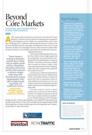 Beyond                                                                               Key Findings
Core Markets
Investors seek hIgher yIelds
                                                                                     	 A recent survey conducted
                                                                                        exclusively for National Real
                                                                                        Estate Investor (NREI), Retail
                                                                                        Traffic and Coldwell Banker
In non-Core Markets                                                                     Commercial® found that 44%
                                                                                        of respondents expect to
                                                                                        make additional investments
                                                                                        in non-core markets in 2011;


A
          s the commercial real estate sector continues to recover from the “Great      also, 41% of respondents
          Recession,” investors across the nation are ramping up their acquisition      say those markets offer
          and development activity. While core, coastal markets such as New             the best development
York, Washington, D.C., Southern California and San Francisco continue to be            opportunities today.
the most desirable locales for most larger, institutional investors, non-core and    	 Owners expect to continue
alternative markets are increasingly attractive. These alternative markets offer        to invest in their properties
an attractive option to core markets, particularly for entrepreneurial and non-         in secondary and tertiary
                                    institutional investors.                            markets. In fact, nearly half
                                                                                        of respondents plan to
                                       “Smart money is looking at alternative mar-
                                                                                        upgrade their properties.
      “Smart money is               kets due to better returns, higher upside and       Meanwhile, 40% plan to
  looking at alternative            less competition,” says Fred Schmidt, presi-        increase rents in 2011.
  markets due to better dent & COO of Coldwell Banker Commercial
                                    Affiliates. “Secondary and tertiary markets      	 46% of respondents say the
 returns, higher upside allow investors to achieve a higher yield,                      vacancy rate for their smaller
  and less competition. along with diversification of assets and geog-                  market portfolio is less than
                                                                                        10%. Nearly four out of 10
Secondary and tertiary raphy. They offer an opportunity to generate                     respondents expect the
markets allow investors real wealth and returns.”                                       vacancy rate to decrease
    to achieve a higher                A recent survey conducted exclusively for        somewhat or greatly in 2011.
                                                                                        Another 40% say the vacancy
      yield, along with             National Real Estate Investor (NREI), Retail        rate will stay the same; 45%
 diversification of assets Traffic and Coldwell Banker Commercial                       of respondents expect rents
  and geography. They               found that 44% of respondents expect to             to increase in 2011.
  offer an opportunity              make additional investments in non-core
                                                                                     	 Respondents have seen
       to generate real             markets in 2011; 41% of respondents say these
                                                                                        average cap rates of 8% to
   wealth and returns.”             markets offer the best development opportu-         12.5% in non-core markets.
                                    nities today.
        Fred Schmidt,
                                       “Ever yone wa nts to invest in major          	 Strength of economy and
     preSident & cOO OF                                                                 availability of financing were
      cOldwell BAnker               markets, but as cap rates are driven down,
                                                                                        the two most important
  cOmmerciAl AFFiliAteS             investors are willing to accept more risk and       factors when considering an
                                    move into secondary and tertiary markets,”          investment in a secondary
                                    says H. Michael Schwartz, CEO of Strategic          and tertiary market.
Storage Trust Inc., the first and only public, non-traded REIT that specializes in
the self-storage industry. Today, SSTI’s portfolio includes approximately 48,000
self-storage units, 6 million rentable square feet of storage space and 76 proper-    Survey Methodology
ties located in 17 states and Canada.                                                 Between May 12 and June 5, 2011, NREI and RT
                                                                                      surveyed commercial real estate owner, manager
                                                                                      and developer subscribers using an email invitation
                                                                                      containing a link to the online questionnaire. The
                                                                                      findings presented in this report are based on the
                                                                                      194 qualified responses that were received.




                                                                                                      Beyond Core Markets C1
 