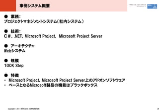 事例システム概要

● 業務：
プロジェクトマネジメントシステム（社内システム）

● 技術：
Ｃ＃，.NET，Microsoft Project， Microsoft Project Server

● アーキテクチャ
Webシステム

● 規模
100K Step

● 特徴
・ Microsoft Project，Microsoft Project Server上のアドオンソフトウェア
・ ベースとなるMicrosoft製品の機能はブラックボックス




  Copyright © 2011 NTT DATA CORPORATION                    7
 