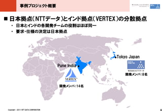 事例プロジェクト概要


 日本拠点（NTTデータ）とインド拠点（VERTEX）の分散拠点
    ・ 日本とインドの各開発チームの役割はほぼ同一
    ・ 要求・仕様の決定は日本拠点




                                                          ●Tokyo Japan

                                         Pune India   ●



                                                               開発メンバ：8名


                                         開発メンバ：14名




 Copyright © 2011 NTT DATA CORPORATION                                    8
 