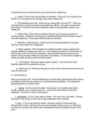 consistently found in those who lose and maintain their weight loss.

      a. Sleep 7-8 hours per day (as often as possible). When you can choose to turn
off the TV or computer, do so and get some much needed rest.

     b. Eat breakfast every day. What are you eating after morning PT? This is an
important time to refuel the body during weight-loss efforts. The goal is to refuel the
body within 15 to 60 minutes with a balanced intake of carbohydrates, protein, and
healthy fat.

     c. Walk briskly. Daily activity outside of the gym can be just as important in
burning calories. Walking is an easy way to get that additional 30-60 minutes a day to
promote weight loss. Encourage walking anywhere possible.

    d. Maintain a daily food log. A daily food log increases likelihood of success.
Keep your log simple and manageable.

      e. Weigh regularly. FEP members are weighed weekly to track progress and
address plateaus or weight gain early on. Limit weighing yourself to no more than one
time per day and in the morning if possible. Body weight fluctuates during the day
based on fluid and food intake and only leads to frustration. An exception is weighing
before and after activity to determine fluid needs.

      f. Find support. Members need a support system. Commands that work
together experience the greatest success.

      g. Never give up! Members who play an active role in improving their fitness and
seek out resources

6. Food Guidance

How much should I eat? Choose MyPlate.gov and the Navy Operational Fueling Series
are different tools that can guide you in appropriate food quantities. The following is
general guidance on portion sizes:

     a. Grains. 6 to 8 oz daily for adults. Eat at least 3 oz of whole grain bread,
cereal, crackers, rice, or pasta every day. Look for the word “whole” as the first
ingredient. “Enriched” is never a whole grain.

     b. Vegetables. 2½ to 3 cups daily for adults. The more color, the better. Choose
dark green, red, purple, or blue and orange vegetables when possible.

      c. Fruit. 1½ to 2 cups daily for adults. Choose a variety of fruits each day.
Choose fresh, frozen, canned (in its own juices instead of heavy syrup), or dried fruit.
Go easy on fruit juice, the calories are comparable to soda and always choose 100%
juice.
 