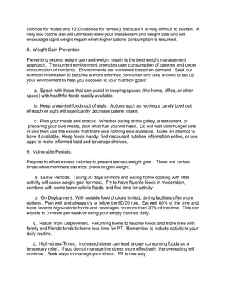 calories for males and 1200 calories for female), because it is very difficult to sustain. A
very low calorie diet will ultimately slow your metabolism and weight loss and will
encourage rapid weight regain when higher calorie consumption is resumed.

8. Weight Gain Prevention

Preventing excess weight gain and weight regain is the best weight management
approach. The current environment promotes over consumption of calories and under
consumption of nutrients. Environments are sustained based on demand. Seek out
nutrition information to become a more informed consumer and take actions to set up
your environment to help you succeed at your nutrition goals:

   a. Speak with those that can assist in keeping spaces (the home, office, or other
space) with healthful foods readily available.

    b. Keep unwanted foods out of sight. Actions such as moving a candy bowl out
of reach or sight will significantly decrease calorie intake.

    c. Plan your meals and snacks. Whether eating at the galley, a restaurant, or
 preparing your own meals, plan what fuel you will need. Do not wait until hunger sets
in and then use the excuse that there was nothing else available. Make an attempt to
have it available. Keep foods handy, find restaurant nutrition information online, or use
apps to make informed food and beverage choices.

9. Vulnerable Periods.

Prepare to offset excess calories to prevent excess weight gain. There are certain
times when members are most prone to gain weight.

    a. Leave Periods. Taking 30 days or more and eating home cooking with little
activity will cause weight gain for most. Try to have favorite foods in moderation,
combine with some lower calorie foods, and find time for activity.

    b. On Deployment. With outside food choices limited, dining facilities offer more
options. Plan well and always try to follow the 80/20 rule. Eat well 80% of the time and
have favorite high-calorie foods and beverages no more than 20% of the time. This can
equate to 3 meals per week or using your empty calories daily.

    c. Return from Deployment. Returning home to favorite foods and more time with
family and friends tends to leave less time for PT. Remember to include activity in your
daily routine.

   d. High-stress Times. Increased stress can lead to over consuming foods as a
temporary relief. If you do not manage the stress more effectively, the overeating will
continue. Seek ways to manage your stress. PT is one way.
 