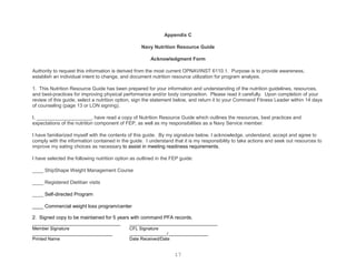 Appendix C

                                                   Navy Nutrition Resource Guide

                                                        Acknowledgment Form

Authority to request this information is derived from the most current OPNAVINST 6110.1. Purpose is to provide awareness,
establish an individual intent to change, and document nutrition resource utilization for program analysis.

1. This Nutrition Resource Guide has been prepared for your information and understanding of the nutrition guidelines, resources,
and best-practices for improving physical performance and/or body composition. Please read it carefully. Upon completion of your
review of this guide, select a nutrition option, sign the statement below, and return it to your Command Fitness Leader within 14 days
of counseling (page 13 or LON signing).

I, ____________________, have read a copy of Nutrition Resource Guide which outlines the resources, best practices and
expectations of the nutrition component of FEP, as well as my responsibilities as a Navy Service member.

I have familiarized myself with the contents of this guide. By my signature below, I acknowledge, understand, accept and agree to
comply with the information contained in the guide. I understand that it is my responsibility to take actions and seek out resources to
improve my eating choices as necessary to assist in meeting readiness requirements.

I have selected the following nutrition option as outlined in the FEP guide:

____ ShipShape Weight Management Course

____ Registered Dietitian visits

____ Self-directed Program

____ Commercial weight loss program/center

2. Signed copy to be maintained for 5 years with command PFA records.
________________________________           ________________________________
Member Signature                             CFL Signature
________________________________             _______________/________________
Printed Name                                 Date Received/Date


                                                                   17
 