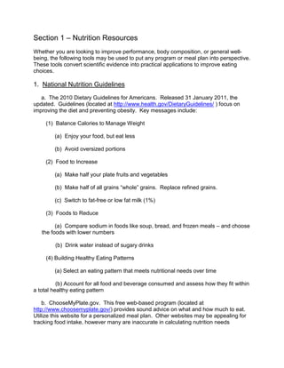 Section 1 – Nutrition Resources
Whether you are looking to improve performance, body composition, or general well-
being, the following tools may be used to put any program or meal plan into perspective.
These tools convert scientific evidence into practical applications to improve eating
choices.

1. National Nutrition Guidelines
   a. The 2010 Dietary Guidelines for Americans. Released 31 January 2011, the
updated. Guidelines (located at http://www.health.gov/DietaryGuidelines/ ) focus on
improving the diet and preventing obesity. Key messages include:

     (1) Balance Calories to Manage Weight

        (a) Enjoy your food, but eat less

        (b) Avoid oversized portions

     (2) Food to Increase

        (a) Make half your plate fruits and vegetables

        (b) Make half of all grains “whole” grains. Replace refined grains.

        (c) Switch to fat-free or low fat milk (1%)

     (3) Foods to Reduce

         (a) Compare sodium in foods like soup, bread, and frozen meals – and choose
   the foods with lower numbers

        (b) Drink water instead of sugary drinks

     (4) Building Healthy Eating Patterns

        (a) Select an eating pattern that meets nutritional needs over time

          (b) Account for all food and beverage consumed and assess how they fit within
a total healthy eating pattern

    b. ChooseMyPlate.gov. This free web-based program (located at
http://www.choosemyplate.gov/) provides sound advice on what and how much to eat.
Utilize this website for a personalized meal plan. Other websites may be appealing for
tracking food intake, however many are inaccurate in calculating nutrition needs
 