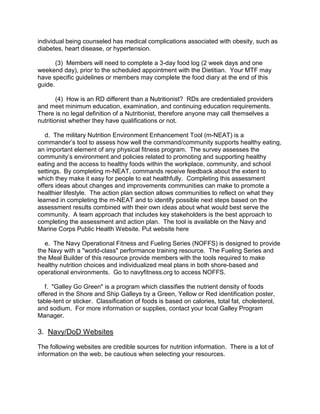 individual being counseled has medical complications associated with obesity, such as
diabetes, heart disease, or hypertension.

       (3) Members will need to complete a 3-day food log (2 week days and one
weekend day), prior to the scheduled appointment with the Dietitian. Your MTF may
have specific guidelines or members may complete the food diary at the end of this
guide.

        (4) How is an RD different than a Nutritionist? RDs are credentialed providers
and meet minimum education, examination, and continuing education requirements.
There is no legal definition of a Nutritionist, therefore anyone may call themselves a
nutritionist whether they have qualifications or not.

   d. The military Nutrition Environment Enhancement Tool (m-NEAT) is a
commander’s tool to assess how well the command/community supports healthy eating,
an important element of any physical fitness program. The survey assesses the
community’s environment and policies related to promoting and supporting healthy
eating and the access to healthy foods within the workplace, community, and school
settings. By completing m-NEAT, commands receive feedback about the extent to
which they make it easy for people to eat healthfully. Completing this assessment
offers ideas about changes and improvements communities can make to promote a
healthier lifestyle. The action plan section allows communities to reflect on what they
learned in completing the m-NEAT and to identify possible next steps based on the
assessment results combined with their own ideas about what would best serve the
community. A team approach that includes key stakeholders is the best approach to
completing the assessment and action plan. The tool is available on the Navy and
Marine Corps Public Health Website. Put website here

   e. The Navy Operational Fitness and Fueling Series (NOFFS) is designed to provide
the Navy with a "world-class" performance training resource. The Fueling Series and
the Meal Builder of this resource provide members with the tools required to make
healthy nutrition choices and individualized meal plans in both shore-based and
operational environments. Go to navyfitness.org to access NOFFS.

   f. "Galley Go Green" is a program which classifies the nutrient density of foods
offered in the Shore and Ship Galleys by a Green, Yellow or Red identification poster,
table-tent or sticker. Classification of foods is based on calories, total fat, cholesterol,
and sodium. For more information or supplies, contact your local Galley Program
Manager.

3. Navy/DoD Websites
The following websites are credible sources for nutrition information. There is a lot of
information on the web, be cautious when selecting your resources.
 