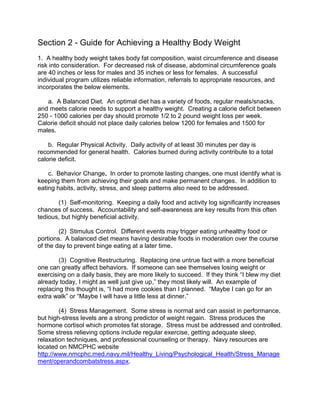Section 2 - Guide for Achieving a Healthy Body Weight
1. A healthy body weight takes body fat composition, waist circumference and disease
risk into consideration. For decreased risk of disease, abdominal circumference goals
are 40 inches or less for males and 35 inches or less for females. A successful
individual program utilizes reliable information, referrals to appropriate resources, and
incorporates the below elements.

   a. A Balanced Diet. An optimal diet has a variety of foods, regular meals/snacks,
and meets calorie needs to support a healthy weight. Creating a calorie deficit between
250 - 1000 calories per day should promote 1/2 to 2 pound weight loss per week.
Calorie deficit should not place daily calories below 1200 for females and 1500 for
males.

    b. Regular Physical Activity. Daily activity of at least 30 minutes per day is
recommended for general health. Calories burned during activity contribute to a total
calorie deficit.

    c. Behavior Change. In order to promote lasting changes, one must identify what is
keeping them from achieving their goals and make permanent changes. In addition to
eating habits, activity, stress, and sleep patterns also need to be addressed.

       (1) Self-monitoring. Keeping a daily food and activity log significantly increases
chances of success. Accountability and self-awareness are key results from this often
tedious, but highly beneficial activity.

        (2) Stimulus Control. Different events may trigger eating unhealthy food or
portions. A balanced diet means having desirable foods in moderation over the course
of the day to prevent binge eating at a later time.

        (3) Cognitive Restructuring. Replacing one untrue fact with a more beneficial
one can greatly affect behaviors. If someone can see themselves losing weight or
exercising on a daily basis, they are more likely to succeed. If they think “I blew my diet
already today, I might as well just give up,” they most likely will. An example of
replacing this thought is, “I had more cookies than I planned. “Maybe I can go for an
extra walk” or “Maybe I will have a little less at dinner.”

        (4) Stress Management. Some stress is normal and can assist in performance,
but high-stress levels are a strong predictor of weight regain. Stress produces the
hormone cortisol which promotes fat storage. Stress must be addressed and controlled.
Some stress relieving options include regular exercise, getting adequate sleep,
relaxation techniques, and professional counseling or therapy. Navy resources are
located on NMCPHC website
http://www.nmcphc.med.navy.mil/Healthy_Living/Psychological_Health/Stress_Manage
ment/operandcombatstress.aspx.
 