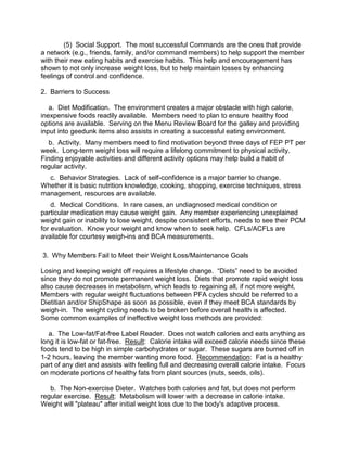 (5) Social Support. The most successful Commands are the ones that provide
a network (e.g., friends, family, and/or command members) to help support the member
with their new eating habits and exercise habits. This help and encouragement has
shown to not only increase weight loss, but to help maintain losses by enhancing
feelings of control and confidence.

2. Barriers to Success

   a. Diet Modification. The environment creates a major obstacle with high calorie,
inexpensive foods readily available. Members need to plan to ensure healthy food
options are available. Serving on the Menu Review Board for the galley and providing
input into geedunk items also assists in creating a successful eating environment.
   b. Activity. Many members need to find motivation beyond three days of FEP PT per
week. Long-term weight loss will require a lifelong commitment to physical activity.
Finding enjoyable activities and different activity options may help build a habit of
regular activity.
  c. Behavior Strategies. Lack of self-confidence is a major barrier to change.
Whether it is basic nutrition knowledge, cooking, shopping, exercise techniques, stress
management, resources are available.
    d. Medical Conditions. In rare cases, an undiagnosed medical condition or
particular medication may cause weight gain. Any member experiencing unexplained
weight gain or inability to lose weight, despite consistent efforts, needs to see their PCM
for evaluation. Know your weight and know when to seek help. CFLs/ACFLs are
available for courtesy weigh-ins and BCA measurements.

3. Why Members Fail to Meet their Weight Loss/Maintenance Goals

Losing and keeping weight off requires a lifestyle change. “Diets” need to be avoided
since they do not promote permanent weight loss. Diets that promote rapid weight loss
also cause decreases in metabolism, which leads to regaining all, if not more weight.
Members with regular weight fluctuations between PFA cycles should be referred to a
Dietitian and/or ShipShape as soon as possible, even if they meet BCA standards by
weigh-in. The weight cycling needs to be broken before overall health is affected.
Some common examples of ineffective weight loss methods are provided:

   a. The Low-fat/Fat-free Label Reader. Does not watch calories and eats anything as
long it is low-fat or fat-free. Result: Calorie intake will exceed calorie needs since these
foods tend to be high in simple carbohydrates or sugar. These sugars are burned off in
1-2 hours, leaving the member wanting more food. Recommendation: Fat is a healthy
part of any diet and assists with feeling full and decreasing overall calorie intake. Focus
on moderate portions of healthy fats from plant sources (nuts, seeds, oils).

   b. The Non-exercise Dieter. Watches both calories and fat, but does not perform
regular exercise. Result: Metabolism will lower with a decrease in calorie intake.
Weight will "plateau" after initial weight loss due to the body's adaptive process.
 