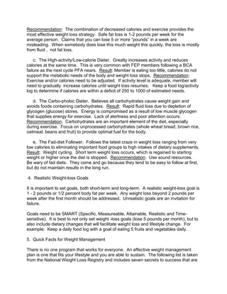 Recommendation: The combination of decreased calories and exercise provides the
most effective weight loss strategy. Safe fat loss is 1-2 pounds per week for the
average person. Claims that you can lose 5 or more “pounds” in a week are
misleading. When somebody does lose this much weight this quickly, the loss is mostly
from fluid , not fat loss.

    c. The High-activity/Low-calorie Dieter. Greatly increases activity and reduces
calories at the same time. This is very common with FEP members following a BCA
failure as the next cycle PFA nears. Result: Member is eating too little, calories do not
support the metabolic needs of the body and weight loss stops. Recommendation:
Exercise and/or calories need to be adjusted. If activity level is adequate, member will
need to gradually increase calories until weight loss resumes. Keep a food log/activity
log to determine if calories are within a deficit of 250 to 1000 of estimated needs.

   d. The Carbo-phobic Dieter. Believes all carbohydrates cause weight gain and
avoids foods containing carbohydrates. Result: Rapid fluid loss due to depletion of
glycogen (glucose) stores. Energy is compromised as a result of low muscle glycogen
that supplies energy for exercise. Lack of alertness and poor attention occurs.
Recommendation: Carbohydrates are an important element of the diet, especially
during exercise. Focus on unprocessed carbohydrates (whole wheat bread, brown rice,
oatmeal, beans and fruit) to provide optimal fuel for the body.

   e. The Fad-diet Follower. Follows the latest craze in weight loss ranging from very
low calories to eliminating important food groups to high intakes of dietary supplements.
Result: Weight cycling. Short term weight loss occurs, which is regained to starting
weight or higher once the diet is stopped. Recommendation: Use sound resources.
Be wary of fad diets. They come and go because they tend to be easy to follow at first,
but do not maintain results in the long run.

4. Realistic Weight-loss Goals

It is important to set goals, both short-term and long-term. A realistic weight-loss goal is
1 - 2 pounds or 1/2 percent body fat per week. Any weight loss beyond 2 pounds per
week after the first month should be addressed. Unrealistic goals are an invitation for
failure.

Goals need to be SMART (Specific, Measureable, Attainable, Realistic and Time-
sensitive). It is best to not only set weight -loss goals (lose 5 pounds per month), but to
also include dietary changes that will facilitate weight loss and lifestyle change. For
example: Keep a daily food log with a goal of eating 5 fruits and vegetables daily.

5. Quick Facts for Weight Management

There is no one program that works for everyone. An effective weight management
plan is one that fits your lifestyle and you are able to sustain. The following list is taken
from the National Weight Loss Registry and includes seven secrets to success that are
 