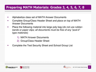 Preparing MATH Materials: Grades 3, 4, 5, 6, 7, 8

   Alphabetize class set of MATH Answer Documents
   Complete Group/Class Header Sheet and place on top of MATH
    Answer Documents
   Place the following material into large poly bag (do not use rubber-
    bands or paper clips; all documents must be free of any “post-it”
    type materials)
        1) MATH Answer Documents
        2) Group/Class Header Sheet
   Complete the Test Security Sheet and School Group List




                                                              2011 NYC Charter School Scoring   51
 