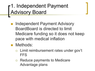 1. Independent Payment Advisory BoardIndependent Payment Advisory BoardBoard is directed to limit Medicare funding so it does not keep pace with medical inflationMethods:Limit reimbursement rates under gov’t FFSReduce payments to Medicare Advantage plans