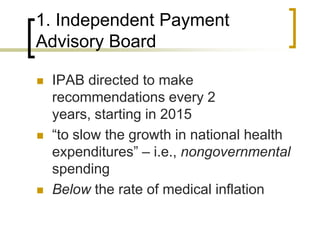 1. Independent Payment Advisory BoardIPAB directed to make recommendations every 2 years, starting in 2015“to slow the growth in national health expenditures” – i.e., nongovernmental spendingBelow the rate of medical inflation