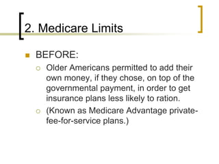 2. Medicare LimitsBEFORE:Older Americans permitted to add their own money, if they chose, on top of the governmental payment, in order to get insurance plans less likely to ration.(Known as Medicare Advantage private-fee-for-service plans.)